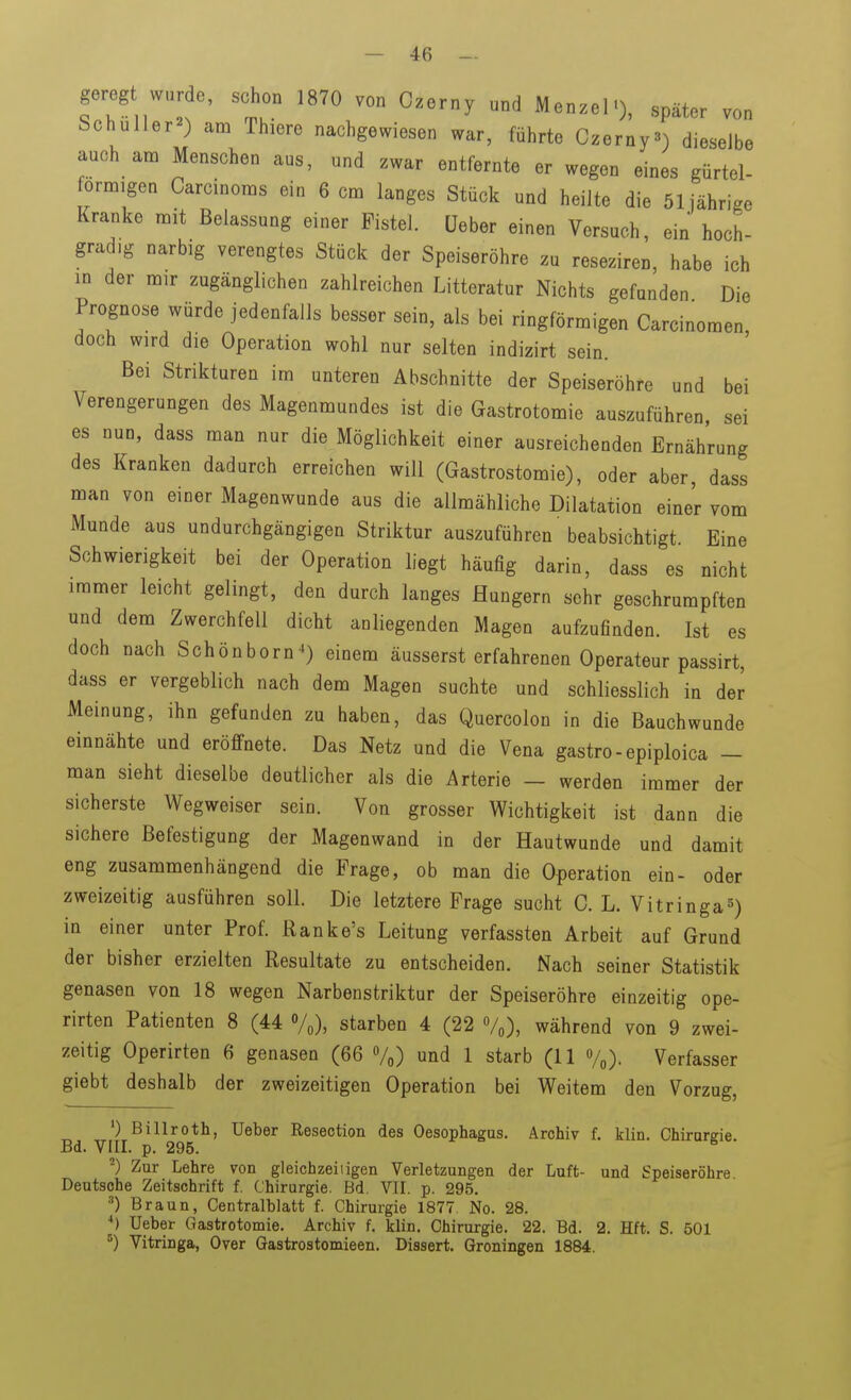 gereg wnr e, schon 1870 von Czerny und Menzel«), später von Schüller^») am Thiere nachgewiesen war, führte Czerny«) dieselbe auch am Menschen aus, und zwar entfernte er wegen eines gürtel- förmigen Carcinoms ein 6 cm langes Stück und heilte die 51 jährige Kranke mit Belassung einer Fistel, üeber einen Versuch, ein hoch- gradig narbig verengtes Stück der Speiseröhre zu reseziren, habe ich in der mir zugänglichen zahlreichen Litteratur Nichts gefunden Die Prognose würde jedenfalls besser sein, als bei ringförmigen Carcinomen, doch wird die Operation wohl nur selten indizirt sein. Bei Strikturen im unteren Abschnitte der Speiseröhre und bei Verengerungen des Magenmundes ist die Gastrotomie auszuführen, sei es nun, dass man nur die Möglichkeit einer ausreichenden Ernährung des Kranken dadurch erreichen will (Gastrostomie), oder aber, dass man von einer Magenwunde aus die allmähliche Dilatation einer vom Munde aus undurchgängigen Striktur auszuführen 'beabsichtigt. Eine Schwierigkeit bei der Operation liegt häufig darin, dass es nicht immer leicht gelingt, den durch langes Hungern sehr geschrumpften und dem Zwerchfell dicht anliegenden Magen aufzufinden. Ist es doch nach Schönborn^ einem äusserst erfahrenen Operateur passirt, dass er vergeblich nach dem Magen suchte und schliesslich in der Meinung, ihn gefunden zu haben, das Quercolon in die Bauchwunde einnähte und eröffnete. Das Netz und die Vena gastro-epiploica - man sieht dieselbe deutlicher als die Arterie — werden immer der sicherste Wegweiser sein. Von grosser Wichtigkeit ist dann die sichere Befestigung der Magenwand in der Hautwunde und damit eng zusammenhängend die Frage, ob man die Operation ein- oder zweizeitig ausführen soll. Die letztere Frage sucht C. L. Vitringa^) in einer unter Prof. Ranke's Leitung verfassten Arbeit auf Grund der bisher erzielten Resultate zu entscheiden. Nach seiner Statistik genasen von 18 wegen Narbenstriktur der Speiseröhre einzeitig ope- rirten Patienten 8 (44 Vo), starben 4 (22 Vo), während von 9 zwei- zeitig Operirten 6 genasen (66 Vo) und 1 starb (11 Verfasser giebt deshalb der zweizeitigen Operation bei Weitem den Vorzug, 0 Billroth, Ueber Resection des Oesophagus. Archiv f. klin. Chirureie Bd. VIII. p. 295. Zur Lehre von gleichzeiiigen Verletzungen der Luft- und Speiseröhre Deutsohe Zeitschrift f. Chirurgie. Bd. VII. p. 295. ■■*) Braun, Centralblatt f. Chirurgie 1877. No. 28. Ueber Gastrotomie. Archiv f. klin. Chirurgie. 22. Bd. 2. Hft. S. 501 ^) Vitringa, Over Gastrostomieen. Dissert. Groningen 1884.