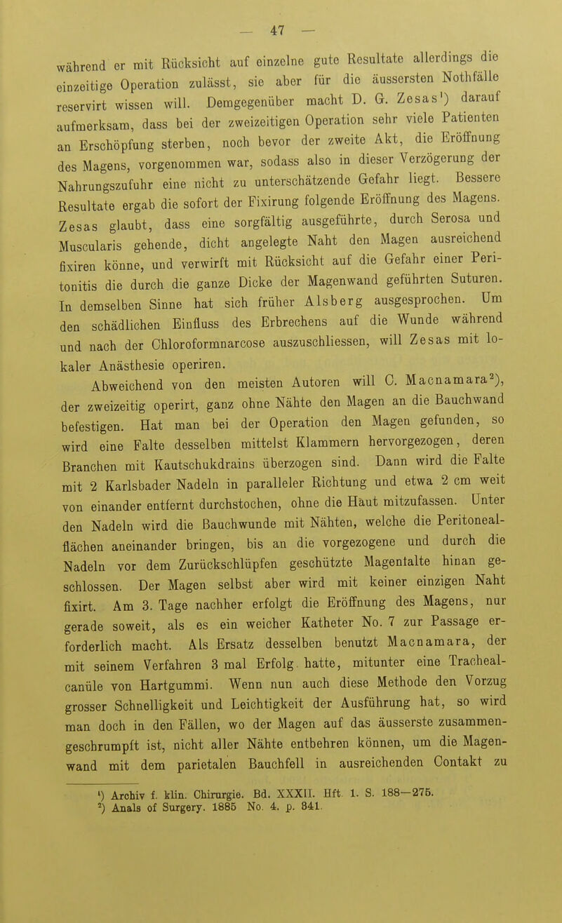 während er mit Rücksicht auf einzelne gute Resultate allerdings die einzeitige Operation zulässt, sie aber für die äussersten NothfäUe reservirt wissen will. Demgegenüber macht D. G. Zesas') darauf aufmerksam, dass bei der zweizeitigen Operation sehr viele Patienten an Erschöpfung sterben, noch bevor der zweite Akt, die Eröffnung des Magens, vorgenommen war, sodass also in dieser Verzögerung der Nahrungszufuhr eine nicht zu unterschätzende Gefahr liegt. Bessere Resultate ergab die sofort der Fixirung folgende Eröffnung des Magens. Zesas glaubt, dass eine sorgfältig ausgeführte, durch Serosa und Muscularis gehende, dicht angelegte Naht den Magen ausreichend fixiren könne, und verwirft mit Rücksicht auf die Gefahr einer Peri- tonitis die durch die ganze Dicke der Magenwand geführten Suturen. In demselben Sinne hat sich früher Alsberg ausgesprochen. Um den schädlichen Einfluss des Erbrechens auf die Wunde während und nach der Chloroformnarcose auszuschliessen, will Zesas mit lo- kaler Anästhesie operiren. Abweichend von den meisten Autoren will 0. Macnamara^), der zweizeitig operirt, ganz ohne Nähte den Magen an die Bauchwand befestigen. Hat man bei der Operation den Magen gefunden, so wird eine Falte desselben mittelst Klammern hervorgezogen, deren Branchen mit Kautschukdrains überzogen sind. Dann wird die Falte mit 2 Karlsbader Nadeln in paralleler Richtung und etwa 2 cm weit von einander entfernt durchstochen, ohne die Haut mitzufassen. Unter den Nadeln wird die ßauchwunde mit Nähten, welche die Peritoneal- flächen aneinander bringen, bis an die vorgezogene und durch die Nadeln vor dem Zurückschlüpfen geschützte Magentalte hinan ge- schlossen. Der Magen selbst aber wird mit keiner einzigen Naht fixirt. Am 3. Tage nachher erfolgt die Eröffnung des Magens, nur gerade soweit, als es ein weicher Katheter No. 7 zur Passage er- forderlich macht. Als Ersatz desselben benutzt Macnamara, der mit seinem Verfahren 3 mal Erfolg hatte, mitunter eine Tracheal- canüle von Hartgummi. Wenn nun auch diese Methode den Vorzug grosser Schnelligkeit und Leichtigkeit der Ausführung hat, so wird man doch in den Fällen, wo der Magen auf das äusserste zusammen- geschrumpft ist, nicht aller Nähte entbehren können, um die Magen- wand mit dem parietalen Bauchfell in ausreichenden Oontakt zu ') Archiv f. klin. Chirurgie. Bd. XXXIl. Hft. 1. S. 188-275. ^) Anals of Surgery. 1885 No. 4. p. 841.