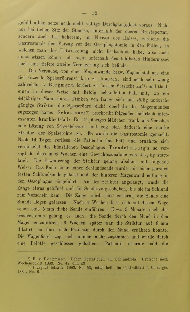 gefühl allein setze noch nicht völlige Durchgängigkeit voraus. Nicht nur bei tiefem Sitz der Stenose, unterhalb der oberen Brustapertur, sondern auch bei höherem, im Niveau des Halses, verdiene die Gastrostomie den Vorzug vor der Oesophagotomie in den Fällen, in welchen man ihre Entwicklung nicht beobachtet habe, also auch nicht wissen könne, ob nicht unterhalb des fühlbaren Hindernisses noch eine tiefere zweite Verengerung sich befinde. Die Versuche, von einer Magenwunde bezw. Magenfistel aus eine tief sitzende Speiseröhrenstriktur zu dilatiren, sind noch sehr wenig zahlreich. V. Bergmann fordert zu diesem Versuche auf und theilt einen in dieser Weise mit Erfolg behandelten Fall mit, wo ein 44jähriger Mann durch Trinken von Lauge sich eine völlig undurch- gängige Striktur der Speiseröhre dicht oberhalb des Magenmundes zugezogen hatte. Schattauer^) beschreibt folgenden mehrfach inter- essanten Krankheitsfall: Ein 12jähriges Mädchen trank aus Versehen eine Lösung von Schwefelsäure und zog sich dadurch eine starke Strictur der Speiseröhre zu. Es wurde die Gastrostomie gemacht. Nach 14 Tagen verliess die Patientin das Bett und ernährte sich vermittelst des künstlichen Oesophagus Trendelenburg's so vor- züglich, dass in 6 Wochen eine Gewichtszunahme von 4^/2 kg statt- fand. Die Erweiterung der Striktur gelang alsdann auf folgende Weise: Das Ende einer feinen Schlundsonde wurde mit einer geraden festen Schlundsonde gefasst und der hinteren Magenwand entlang in den Oesophagus eingeführt. An der Striktur angelangt, wurde die Zange etwas geöffnet und die Sonde vorgeschoben, bis sie im Schlund zum Vorschein kam. Die Zange wurde jetzt entfernt, die Sonde eine Stunde liegen gelassen. Nach 4 Wochen liess sich auf diesem Wege schon eine 5 mm dicke Sonde einführen. Etwa 3 Monate nach der Gastrostomie gelang es auch, die Sonde durch den Mund in den Magen einzuführen, 6 Wochen später war die Striktur auf 8 mm dilatirt, so dass sich Patientin durch den Mund ernähren konnte. Die Magenfistel zog sich immer mehr zusammen und wurde durch eine Pelotte geschlossen gehalten. Patientin erlernte bald die ') E. V. Bergmann, Ueber Operationen am Schlundrohr. Deutsche med. Wochenschrift 1883. No. 42 und 43 Przeglad lekarski 1883. No. 50, mitgethoilt im Centralblatt f. Chirurgie. 1884. No. 6.