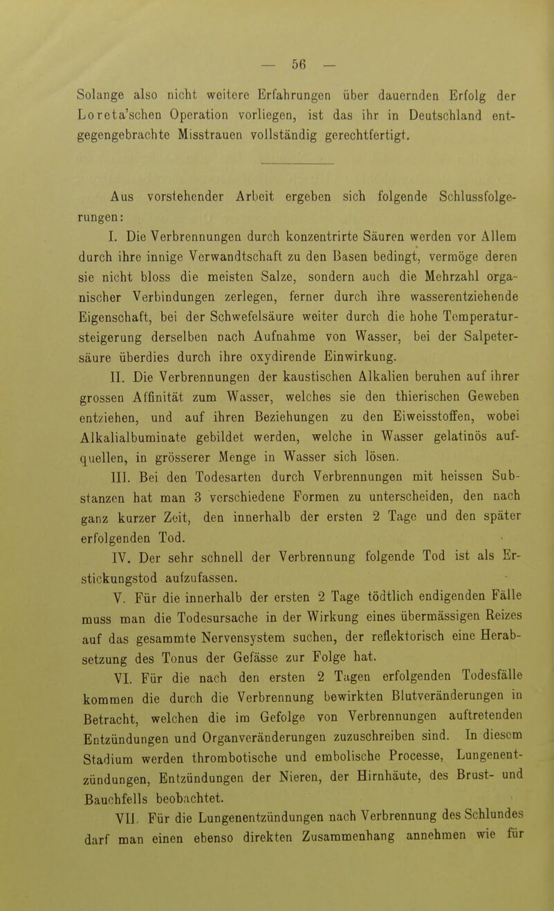 Solange also nicht weitere Erfahrungen über dauernden Erfolg der Loreta'schen Operation vorliegen, ist das ihr in Deutschland ent- gegengebrachte Misstrauen vollständig gerechtfertigt. Aus vorstehender Arbeit ergeben sich folgende Schlussfolge- rungen: I. Die Verbrennungen durch konzentrirte Säuren werden vor Allem durch ihre innige Verwandtschaft zu den Basen bedingt, vermöge deren sie nicht bloss die meisten Salze, sondern auch die Mehrzahl orga- nischer Verbindungen zerlegen, ferner durch ihre wasserentziehende Eigenschaft, bei der Schwefelsäure weiter durch die hohe Temperatur- steigerung derselben nach Aufnahme von Wasser, bei der Salpeter- säure überdies durch ihre oxydirende Einwirkung. II. Die Verbrennungen der kaustischen Alkalien beruhen auf ihrer grossen Affinität zum Wasser, welches sie den thierischen Geweben entziehen, und auf ihren Beziehungen zu den Eiweisstoflfen, wobei Alkalialbuminate gebildet werden, welche in Wasser gelatinös auf- quellen, in grösserer Menge in Wasser sich lösen. III. Bei den Todesarten durch Verbrennungen mit heissen Sub- stanzen hat man 3 verschiedene Formen zu unterscheiden, den nach ganz kurzer Zeit, den innerhalb der ersten 2 Tage und den später erfolgenden Tod. IV. Der sehr schnell der Verbrennung folgende Tod ist als Er- stickungstod aufzufassen. V. Für die innerhalb der ersten 2 Tage tödtlich endigenden Fälle muss man die Todesursache in der Wirkung eines übermässigen Reizes auf das gesammte Nervensystem suchen, der reflektorisch eine Herab- setzung des Tonus der Gefässe zur Folge hat. VI. Für die nach den ersten 2 Tagen erfolgenden Todesfälle kommen die durch die Verbrennung bewirkten Blutveränderungen in Betracht, welchen die im Gefolge von Verbrennungen auftretenden Entzündungen und Organveränderungen zuzuschreiben sind. In diesem Stadium werden thrombotische und embolische Processe, Lungenent- zündungen, Entzündungen der Nieren, der Hirnhäute, des Brust- und Bauchfells beobachtet. VIL Für die Lungenentzündungen nach Verbrennung des Schlundes darf man einen ebenso direkten Zusammenhang annehmen wie für