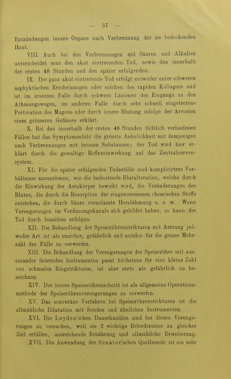 Entzündungen innere Organe nach Verbrennung der sie bedeckenden Haut. VIII. Auch bei den Verbrennungen nait Säuren und Alkalien unterscheidet man den akut eintretenden Tod, sowie den innerhalb der ersten 48 Stunden und den später erfolgenden. IX. Der ganz akut eintretende Tod erfolgt entweder unter schweren asphyktischen Erscheinungen oder solchen des rapiden Kollapses und ist im ersteren Falle durch schwere Läsionen des Eingangs zu den Athmungswegen, im anderen Falle durch sehr schnell eingetretene Perforation des Magens oder durch innere Blutung infolge der Arrosion eines grösseren Gefässes erklärt. X. Bei den innerhalb der ersten 48 Stunden tödtlich verlaufenen Fällen hat das Symptomenbild die grösste Aehnlichkeit mit demjenigen nach Verbrennungen mit heissen Substanzen; der Tod wird hier er- klärt durch die gewaltige Reflexeinwirkung auf das Zentralnerven- system. XL Für die später erfolgenden Todesfälle sind komplicirtere Ver- hältnisse anzunehmen, wie die bedeutende Blutalteration, welche durch die Einwirkung der Aetzkörper bewirkt wird, die Veränderungen des Blutes, die durch die Resorption der eingenommenen chemischen Stoffe entstehen, die durch Säure veranlasste Herzlähmung u. s. w. Wenn Verengerungen im Verdauungskanale sich gebildet haben, so kann der Tod durch Inanition erfolgen. XII. Die Behandlung der Speiseröhrenstrikturen mit Aetzung jed- weder Art ist als unsicher, gefährlich und nutzlos für die grosse Mehr- zahl der Fälle zu verwerfen. XIII. Die Behandlung der Verengerungen der Speiseröhre mit aus- einander federnden Instrumenten passt höchstens für eine kleine Zahl von schmalen Ringstrikturen, ist aber stets als gefährlich zu be- zeichnen. XIV. Der innere Speiseröhrenschnitt ist als allgemeine Operations- methode der Speiseröhrenverengerungen zu verwerfen. XV. Das souveräne Verfahren bei Speiseröhrenstrikturen ist die allmähliche Dilatation mit Sonden und ähnlichen Instrumenten. XVI. Die Leyden'schen Dauerkanülen sind bei diesen Verenge- rungen zu versuchen, weil sie 2 wichtige Erfordernisse zu gleicher Zeit erfüllen, ausreichende Ernährung und allmähliche Erweiterung. XVII. Die Anwendung der Senator'schen Quellsonde ist ein sehr