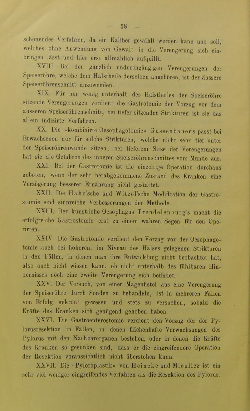 schonendes Verfahren, da ein Kaliber gewählt werden kann und soll, welches ohne Anwendung von Gewalt in die Verengerung sich ein- bringen Jässt und hier erst allmählich auf(|uillt. XVIII. Bei den gänzlich undurchgängigen Verengerungen der Speiseröhre, welche dem Halstheile derselben angehören, ist der äussere Speiseröhrenschnitt anzuwenden. XIX. Für nur wenig unterhalb des Halstheiles der Speiseröhre sitzende Verengerungen verdient die Gastrotoraie den Vorzug vor dem äusseren Speiseröhrenschnitt, bei tiefer sitzenden Strikturen ist sie das allein indizirte Verfahren. XX. Die »kombinirte Oesophagotomie« Gussenbauer's passt bei Erwachsenen nur für solche Strikturen, welche nicht sehr tief unter der Speiseröhrenwunde sitzen; bei tieferem Sitze der Verengerungen hat sie die Gefahren des inneren Speiseröhrenschnittes vom Munde aus. XXI. Bei der Gastrotomie ist die einzeitige Operation durchaus geboten, wenn der sehr herabgekommene Zustand des Kranken eine Verzögerung besserer Ernährung nicht gestattet. XXII. Die Hahn'sche und V\^itzersche Modification der Gastro- stomie sind sinnreiche Verbesserungen der Methode. XXIII. Der künstliche Oesophagus Trendelenburg's macht die erfolgreiche Gastrostomie erst zu einem wahren Segen für den Ope- rirten. XXIV. Die Gastrotomie verdient den Vorzug vor der Oesophago- tomie auch bei höheren, im Niveau des Halses gelegenen Strikturen in den Fällen, in denen man ihre Entwicklung nicht beobachtet hat, also auch nicht wissen kann, ob nicht unterhalb des fühlbaren Hin- dernisses noch eine zweite Verengerung sich befindet. XXV. Der Versuch, von einer Magenfistel aus eine Verengerung der Speiseröhre durch Sonden zu behandeln, ist in mehreren Fällen von Erfolg gekrönt gewesen und stets zu versuchen, sobald die Kräfte des Kranken sich genügend gehoben haben. XXVI. Die Gastroenterostomie verdient den Vorzug der der Py- lorusresektion in Fällen, in denen flächenhafte Verwachsungen des Pylorus mit den Nachbarorganen bestehen, oder in denen die Kräfte des Kranken so gesunken sind, dass er die eingreifendere Operation der Eesektion voraussichtlich nicht überstehen kann. XXVII. Die »Pyloroplastik« von Heineke und Miculicz ist ein sehr viel weniger eingreifendes Verfahren als die Resektion des Pylorus.