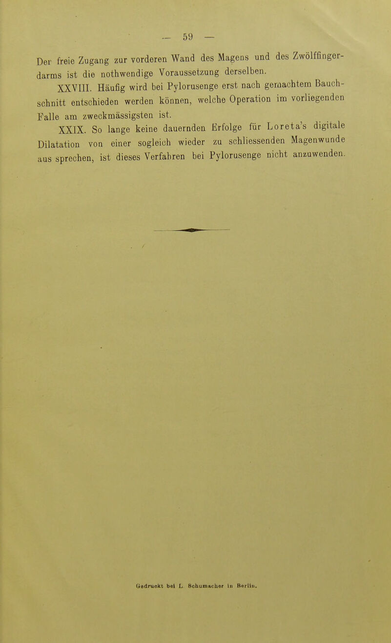 Der freie Zugang zur vorderen Wand des Magens und des Zwölffinger- darms ist die nothwendige Voraussetzung derselben. XXVIII. Häufig wird bei Pylorusenge erst nach gemachtem Bauch- schnitt entschieden werden können, welche Operation im vorliegenden Falle am zweckmässigsten ist. XXIX. So lange keine dauernden Erfolge für Loreta's digitale Dilatation von einer sogleich wieder zu schliessenden Magenwunde aus sprechen, ist dieses Verfahren bei Pylorusenge nicht anzuwenden. Gedruckt bei L Schumiicber in Berlin.