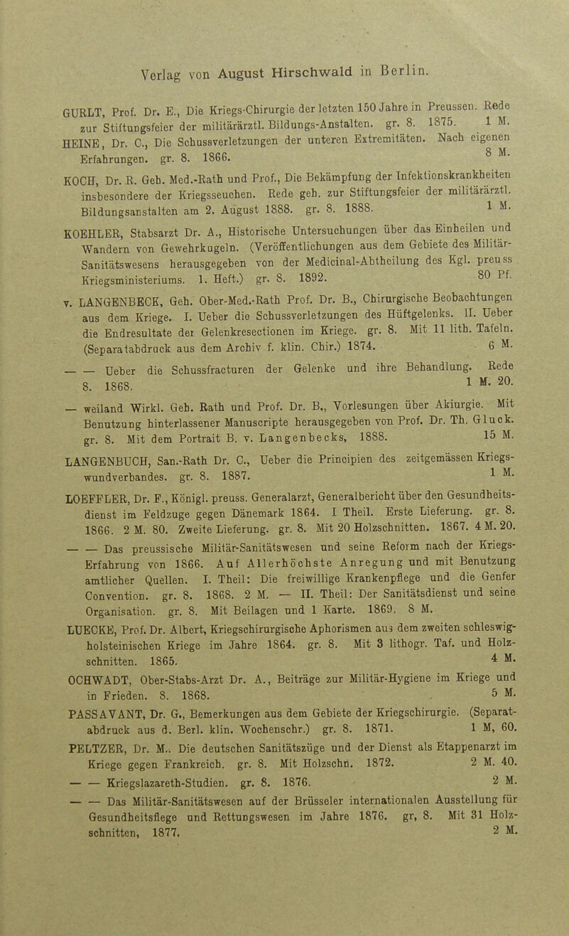 GURLT, Prof. Dr. E., Die Kriegs-Chirurgie der letzten 150 Jahre in Preussen. Rede zur Stiftungsfeier der militärärztl. Bildungs-Änstalten. gr. 8. 1875. 1 M. HEINE, Dr. C, Die Schussverletzungen der unteren Extremitäten. Nach eigenen Erfahrungen, gr. 8. 1866. ^ ^• KOCE, Dr. R. Geb. Med.-Rath und Prof., Die Bekämpfung der Infektionskrankheiten insbesondere der Kriegsseuchen. Rede geh. zur Stiftungsfeier der militärärztl. Bildungsanstalten am 2. August 1888. gr. 8. 1888. 1 M. KOEHLER, Stabsarzt Dr. A., Historische Untersuchungen über das Einheilen und Wandern von Gewehrkugeln. (Veröffentlichungen aus dem Gebiete des Militär- Sanitätswesens herausgegeben von der Medicinal-Abtheilung des Kgl. preuss Kriegsministeriums. 1. Heft.) gr. 8. 1892. 80 Pf. V. LANGENBECK, Geh. Ober-Med.-Rath Prof. Dr. B., Chirurgische Beobachtungen aus dem Kriege. I. Ueber die Schussverletzungen des Hüftgelenks. II. üeber die Endresultate der Gelenkresectionen im Kriege, gr. 8. Mit 11 lith. Tafeln. (Separatabdruck aus dem Archiv f. klin. Chir.) 1874. • 6 M. üeber die Schussfracturen der Gelenke und ihre Behandlung. Rede 8. 1868. ^ ^* — weiland Wirkl. Geh. Rath und Prof. Dr. B„ Vorlesungen über Akiurgie. Mit Benutzung hinterlassener Manuscripte herausgegeben von Prof. Dr. Th. Gluck, gr. 8. Mit dem Portrait B. v. Langenbecks, 1888. 15 M. LANGENBUCH, San.-Rath Dr. C, Ueber die Principien des zeitgemässen Kriegs- wundverbandes, gr. 8. 1887. 1 ^• LOEFFLER, Dr. F., Königl. preuss. Generalarzt, Generalbericht über den Gesundheits- dienst im Feldzuge gegen Dänemark 1864. I Theil. Erste Lieferung, gr. 8. 1866. 2 M. 80. Zweite Lieferung, gr. 8. Mit 20 Holzschnitten. 1867. 4M. 20. Das preussische Militär-Sanitätswesen und seine Reform nach der Kriegs- Erfahrung von 1866. Auf Allerhöchste Anregung und mit Benutzung amtlicher Quellen. I. Theil: Die freiwillige Krankenpflege und die Genfer Convention, gr. 8. 1868. 2 M. — II. Theil: Der Sanitätsdienst und seine Organisation, gr. 8. Mit Beilagen und 1 Karte. 1869. 8 M. LÜECKE, Prof. Dr. Albert, Kriegschirurgische Aphorismen aus dem zweiten schleswig- holsteinischen Kriege im Jahre 1864. gr. 8. Mit 3 lithogr. Taf. und Holz- schnitten. 1865. ^ OCHWADT, Ober-Stabs-Arzt Dr. A., Beiträge zur Militär-Hygiene im Kriege und in Frieden. 8. 1868. . 5 M. PASSAVANT, Dr. G., Bemerkungen aus dem Gebiete der Kriegschirurgie. (Separat- abdruck aus d. Berl. klin. Wochenschr.) gr. 8. 1871. 1 M, 60. PELTZER, Dr. M.. Die deutschen Sanitätszüge und der Dienst als Etappenarzt im Kriege gegen Frankreich, gr. 8. Mit Holzschn. 1872. 2 M. 40. Kriegslazareth-Studien. gr. 8. 1876. 2 M. Das Militär-Sanitätswesen auf der Brüsseler internationalen Ausstellung für Gesundheitsflege und Rettungswesen im Jahre 1876. gr, 8. Mit 31 Holz-