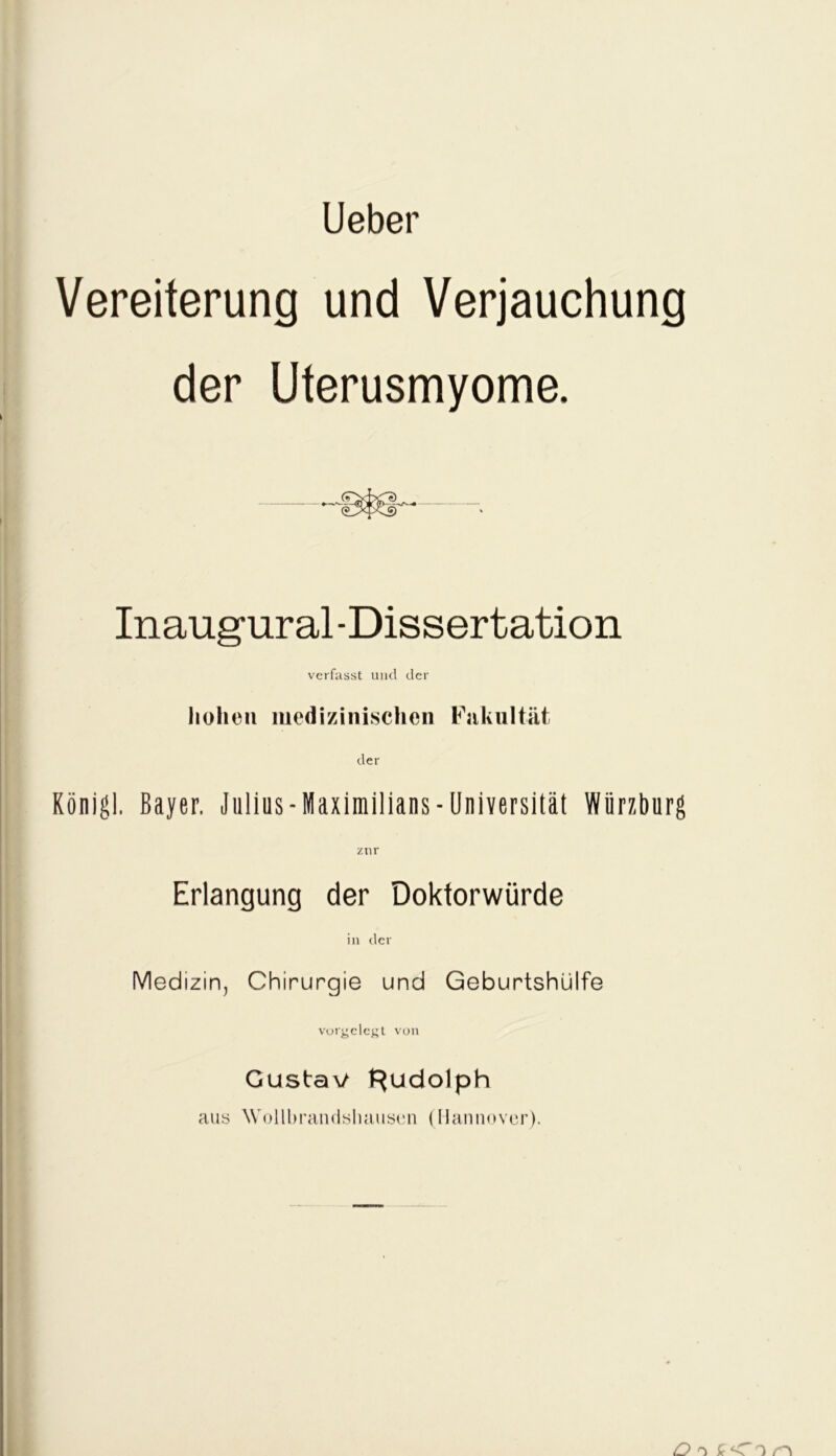 Lieber Vereiterung und Verjauchung der Uterusmyome. Inaugural -Dissertation verfasst und der hohen medizinischen Fakultät der Königl. Bayer, Julius - Maximilians - Universität Würzburg znr Erlangung der Doktorwürde in der Medizin, Chirurgie und Geburtshülfe votgclcgt von Gustav Rudolph aus Wollbrandshausen (Hannover). O o r\