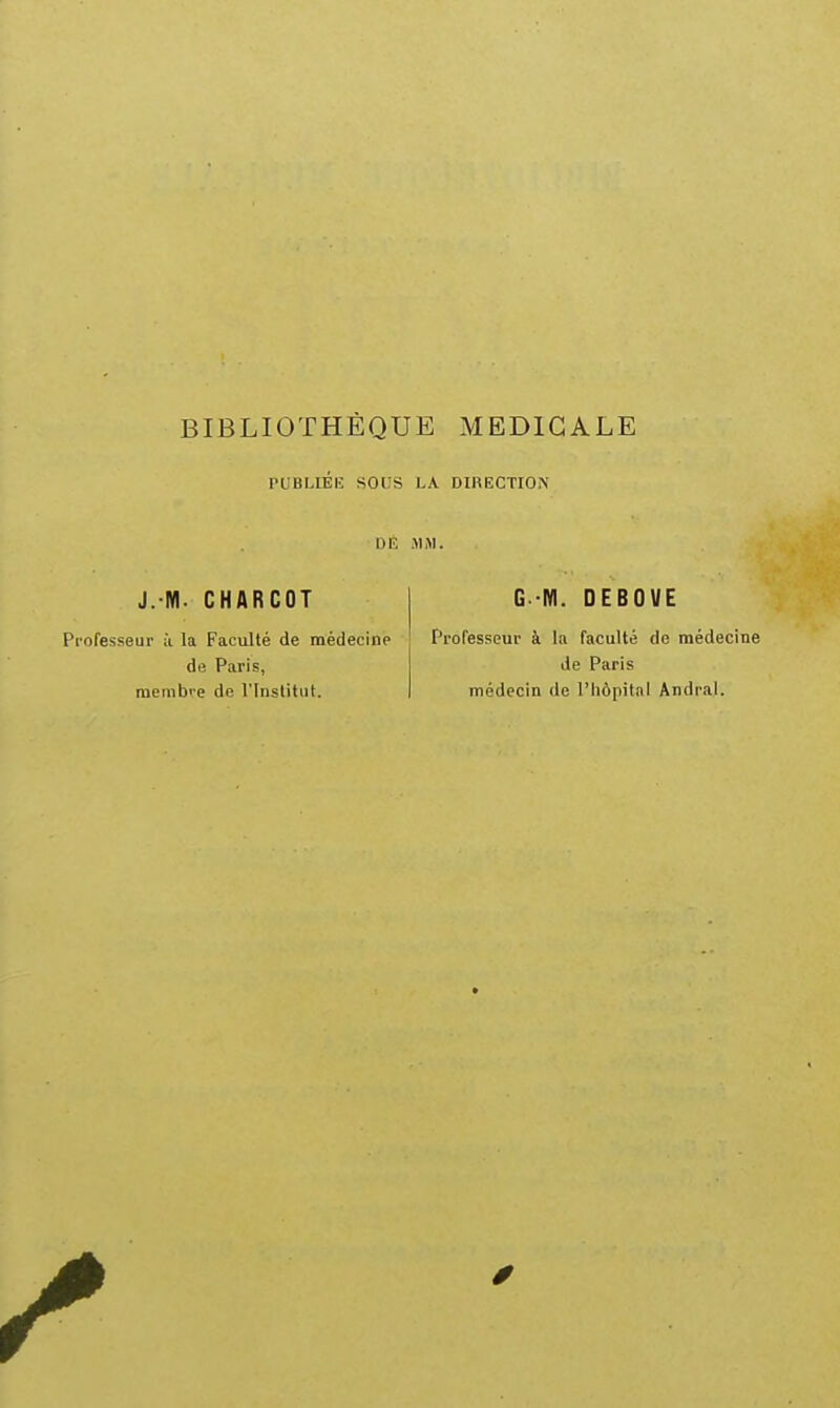 PUBLIEIÎ SOtlS LA DIRECTION DE MiM. J. M. CHARCOT Professeur à la Faculté de médecine de Paris, raemb''e de l'Inslitul. G-M. DEBOVE Professeur à la faculté de médecine de Paris médecin de l'hôpital Andral.