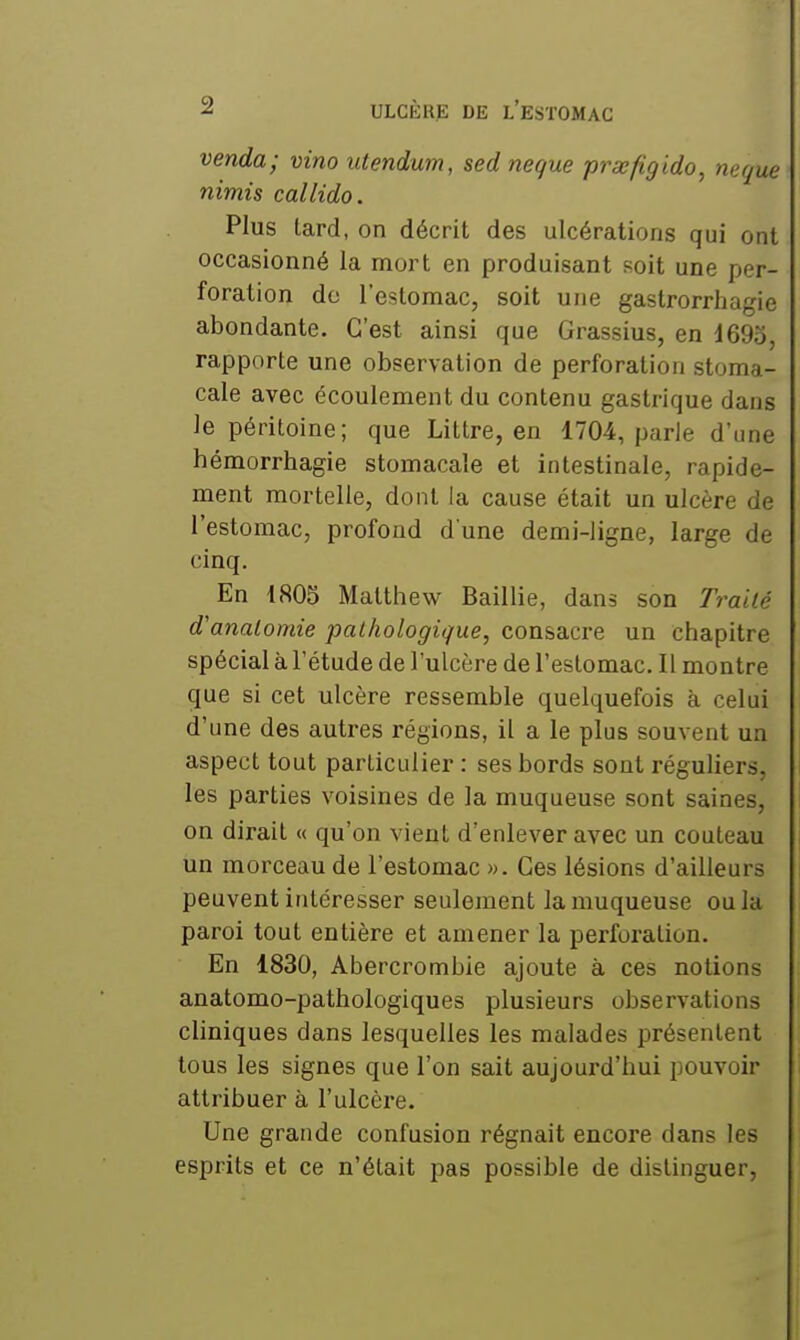 venda; vino utendum, sed neque prxfig 'ido^ neque nimis callido. Plus tard, on décrit des ulcérations qui ont occasionné la mort en produisant soit une per- foration do l'estomac, soit une gastrorrhagie abondante. C'est ainsi que Grassius, en 1695, rapporte une observation de perforation stoma- cale avec écoulement du contenu gastrique dans le péritoine; que Littre, en 1704, parle d'une hémorrhagie stomacale et intestinale, rapide- ment mortelle, dont la cause était un ulcère de l'estomac, profond d une demi-ligne, large de cinq. En 1805 Matthew Saillie, dans son Traité d'analomie pathologique, consacre un chapitre spécial à l'étude de l'ulcère de l'estomac. Il montre que si cet ulcère ressemble quelquefois à celui d'une des autres régions, il a le plus souvent un aspect tout particulier : ses bords sont réguliers, les parties voisines de la muqueuse sont saines, on dirait « qu'on vient d'enlever avec un couteau un morceau de l'estomac ». Ces lésions d'ailleurs peuvent intéresser seulement la muqueuse ou la paroi tout entière et amener la perforation. En 1830, Abercrombie ajoute à ces notions anatomo-pathologiques plusieurs observations cliniques dans lesquelles les malades présentent tous les signes que l'on sait aujoui'd'hui pouvoir attribuer à l'ulcère. Une grande confusion régnait encore dans les esprits et ce n'était pas possible de distinguer,