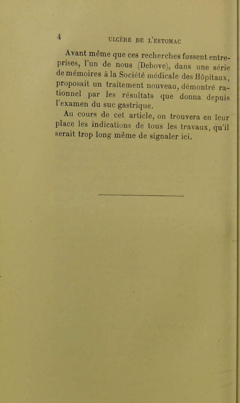 Avant même que ces recherches fussent entre- prises, l'un de nous (Debove), dans une série de mémoires à la Société médicale des Hôpitaux, proposait un traitement nouveau, démontré ra- tionnel par les résultats que donna depuis l'examen du suc gastrique. Au cours de cet article, on trouvera en leur place les indications de tous les travaux, qu'il serait trop long même de signaler ici.