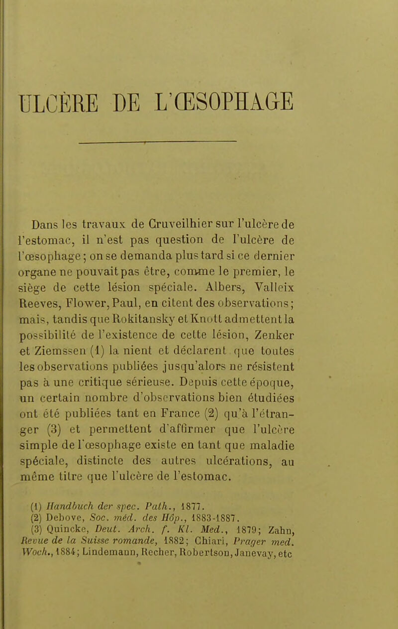 ULCÈRE DE L'ŒSOPHAGE Dans les travaux de Gruveilhier sur l'ulcère de l'estomac, il n'est pas question de l'ulcère de l'œsophage; on se demanda plus tard si ce dernier organe ne pouvait pas être, comme le premier, le siège de cette lésion spéciale. Albers, Valleix Reeves, Flower,Paul, en citent des observations; mais, tandis que Rokitansky etKnott admettent la possibilité de l'existence de cette lésion, Zenker et Ziemssen (1) la nient et déclarent que toutes les observations publiées jusqu'alors ne résistent pas à une critique sérieuse. Depuis cette époque, un certain nombre d'observations bien étudiées ont été publiées tant en France (2) qu'à l'étran- ger (3) et permettent d'aftlrmer que l'ulcôre simple de l'œsophage existe en tant que maladie spéciale, distincte des autres ulcérations, au même titre que l'ulcère de l'estomac. (1) Handbuch der spec. Path., 1877. (2) Debovc, Soc. 7néd. des Hôp., 1883-1887. (3) Quinckc, Deut. Arch. f. Kl. Med., 1879; Zahn, Revue de la Suisse romande, 1882; Chiari, Prar/er med. Woch., 1884; Lindemaun, Rccher, RobertsoD, Janevay, etc