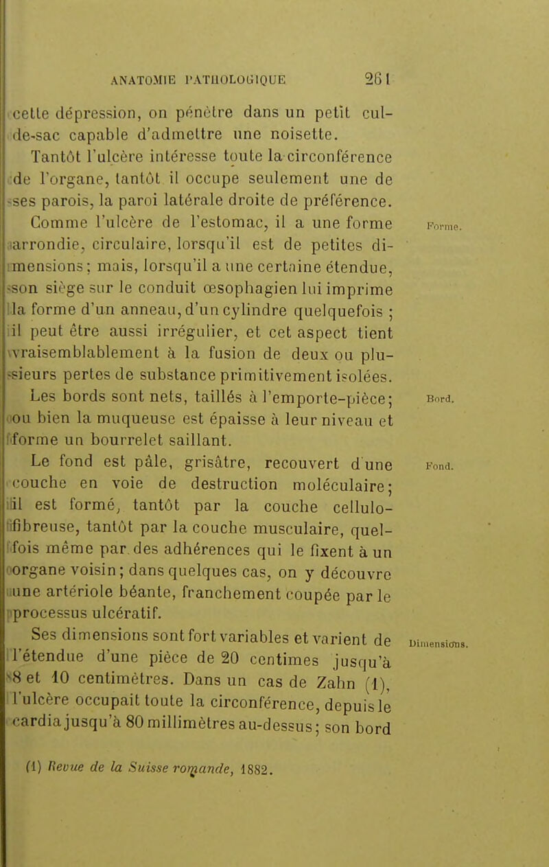 celle dépression, on pénètre dans un pelll cul- de-sac capable d'admettre une noisette. Tantôt l'ulcère intéresse toute la circonférence i:de l'organe, tantôt il occupe seulement une de «ses parois, la paroi latérale droite de préférence. Comme l'ulcère de l'estomac, il a une forme Fonm ^arrondie, circulaire, lorsqu'il est de petites di- imensions; mais, lorsqu'il a une certaine étendue, ^son siège sur le conduit œsophagien lui imprime lia forme d'un anneau, d'un cylindre quelquefois ; iil peut être aussi irrégulier, et cet aspect tient wraisemblablement à la fusion de deux ou plu- jsieurs pertes de substance primitivement isolées. Les bords sont nets, taillés à l'emporte-pièce; Bord, oou bien la muqueuse est épaisse à leur niveau et fiforme un bourrelet saillant. Le fond est pâle, grisâtre, recouvert d une Fond. couche en voie de destruction moléculaire; liil est formé, tantôt par la couche cellulo- tifibreuse, tantôt par la couche musculaire, quel- l'ifois même par. des adhérences qui le fixent à un oorgane voisin; dans quelques cas, on y découvre liune artériole béante, franchement coupée par le pprocessus ulcératif. Ses dimensions sont fort variables et varient de wmensi^ il'étendue d'une pièce de 20 centimes jusqu'à >8 et 10 centimètres. Dans un cas de Zahn (1), l'ulcère occupait toute la circonférence, depuis le cardia jusqu'à 80 millimètres au-dessus; son bord (i) Revue de la Suisse ror^iande, 1882.