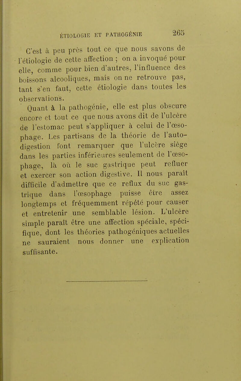 C'est à peu près tout ce que nous savons de réliologie de cette affection ; on a invoqué pour elle, comme pour bien d'autres, l'influence des boissons alcooliques, mais on ne retrouve pas, tant s'en faut, cette étiologie dans toutes les observations. Quant à la pathogénie, elle est plus obscure encore et tout ce que nous avons dit de l'ulcère de l'estomac peut s'appliquer à celui de l'œso- phage. Les partisans de la théorie de l'auto- digestion font remarquer que l'ulcère siège dans les parties inférieures seulement de l'œso- phage, là où le suc gastrique peut refluer et exercer son action digestive. Il nous paraît difficile d'admettre que ce reflux du suc gas- trique dans l'œsophage puisse être assez longtemps et fréquemment répété pour causer et entretenir une semblable lésion. L'ulcère simple paraît être une affection spéciale, spéci- fique, dont les théories pathogéniques actuelles ne sauraient nous donner une explication suffisante.