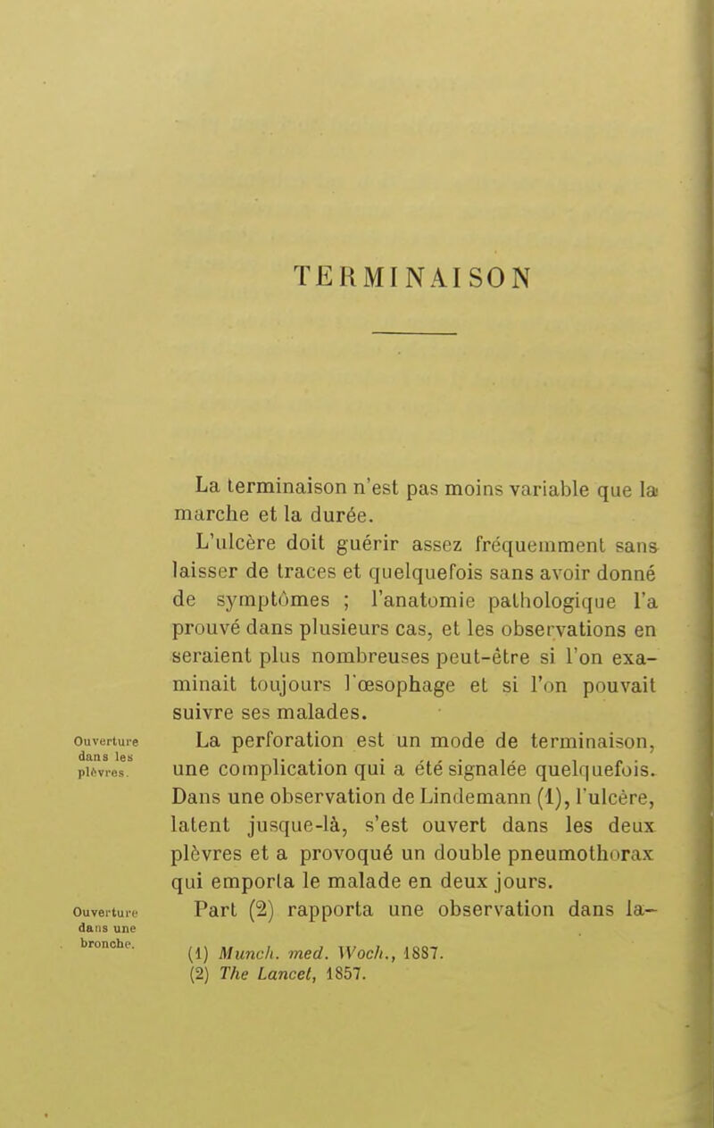 TERMINAISON Ouverture dans les plèvres. Ouverture dans une bronche. La terminaison n'est pas moins variable que la marche et la durée. L'ulcère doit guérir assez fréquemment sana laisser de traces et quelquefois sans avoir donné de symptômes ; l'anatomie pathologique l'a prouvé dans plusieurs cas, et les observations en seraient plus nombreuses peut-être si l'on exa- minait toujours l'œsophage et si l'on pouvait suivre ses malades. La perforation est un mode de terminaison, une complication qui a été signalée quelquefois. Dans une observation de Lindemann (1), l'ulcère, latent jusque-là, s'est ouvert dans les deux plèvres et a provoqué un double pneumothorax qui emporta le malade en deux jours. Part (2) rapporta une observation dans la- (1) Munch. med. Woch., 1887. (2) The Lancel, 1857.