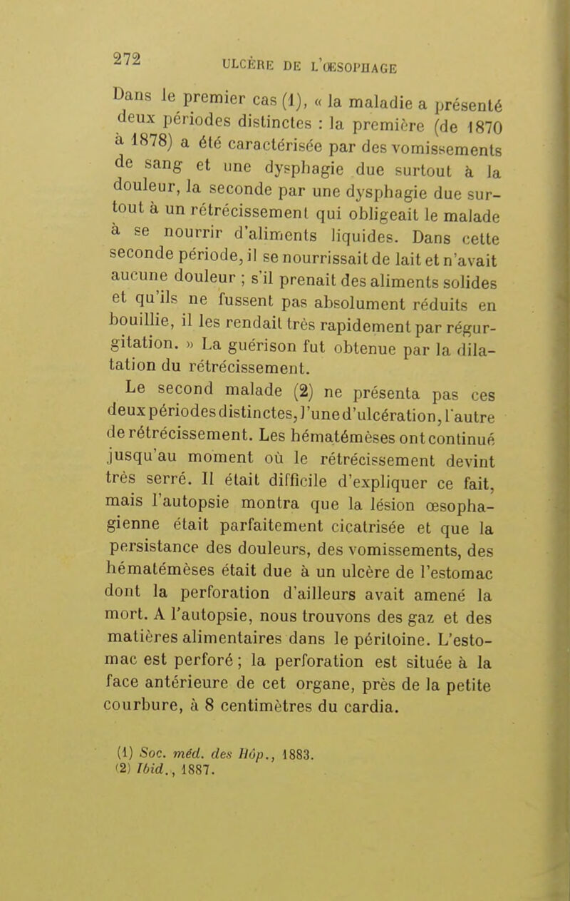 Dans le premier cas (1), « la maladie a présenté deux périodes distinctes : la première (de 1870 à 1878) a été caractérisée par des vomissements de sang et une dysphagie due surtout à la douleur, la seconde par une dysphagie due sur- tout à un rétrécissement qui obligeait le malade à se nourrir d'aliments liquides. Dans cette seconde période, il se nourrissait de lait et n'avait aucune douleur ; s'il prenait des aliments solides et qu'ils ne fussent pas absolument réduits en bouillie, il les rendait très rapidement par régur- gitation. » La guérison fut obtenue par la dila- tation du rétrécissement. Le second malade (2) ne présenta pas ces deux périodes distinctes, l'une d'ulcération, l'autre de rétrécissement. Les hématémèses ontcontinué jusqu'au moment où le rétrécissement devint très serré. Il était difficile d'expliquer ce fait, mais l'autopsie montra que la lésion œsopha- gienne était parfaitement cicatrisée et que la persistance des douleurs, des vomissements, des hématémèses était due à un ulcère de l'estomac dont la perforation d'ailleurs avait amené la mort. A l'autopsie, nous trouvons des gaz et des matières alimentaires dans le péritoine. L'esto- mac est perforé; la perforation est située à la face antérieure de cet organe, près de la petite courbure, à 8 centimètres du cardia. (1) Soc. méd. des Hôp., 1883. (2) Ibid. , 1887.