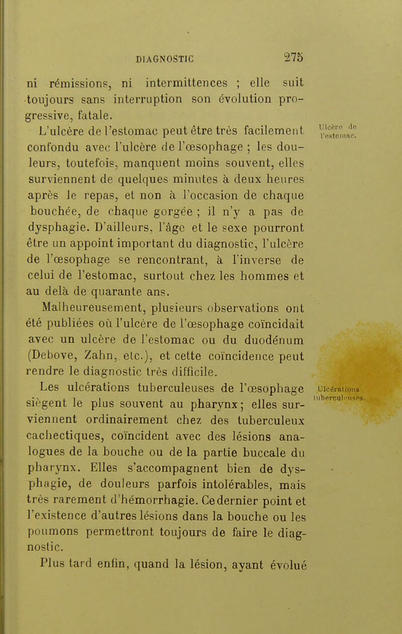 ni rémissions, ni intermittences ; elle suit toujours sans interruption son évolution pro- gressive, fatale. L'ulcère de l'estomac peut être très facilement l'^p,',mr! confondu avec l'ulcère de l'œsophage ; les dou- leurs, toutefois, manquent moins souvent, elles surviennent de quelques minutes à deux heures après le repas, et non à l'occasion de chaque bouchée, de chaque gorgée ; il n'y a pas de dysphagie. D'ailleurs, l'âge et le sexe pourront être un appoint important du diagnostic, l'ulcère de l'œsophage se rencontrant, à l'inverse de celui de l'estomac, surtout chez les hommes et au delà de quarante ans. Malheureusement, plusieurs observations ont été publiées où l'ulcère de l'œsophage coïncidait avec un ulcère de l'estomac ou du duodénum (Debove, Zahn, etc.), et cette coïncidence peut rendre le diagnostic très difficile. Les ulcérations tuberculeuses de l'œsophage uicérauons Siègent Je plus souvent au pharynx ; elles sur- viennent ordinairement chez des tuberculeux cachectiques, coïncident avec des lésions ana- logues de la bouche ou de la partie buccale du pharynx. Elles s'accompagnent bien de dys- phagie, de douleurs parfois intolérables, mais très rarement d'hémorrhagie. Ce dernier point et l'existence d'autres lésions dans la bouche ou les poumons permettront toujours de faire le diag- nostic. Plus tard enfin, quand la lésion, ayant évolué