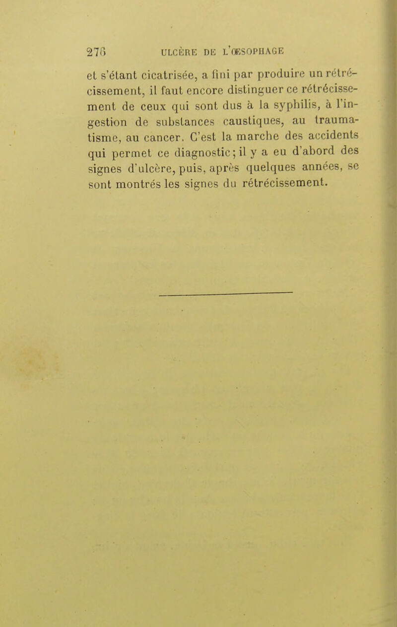 et s étant cicatrisée, a fini par produire un rétré- cissement, il faut encore distinguer ce rétrécisse- ment de ceux qui sont dus à la syphilis, à l'in- gestion de substances caustiques, au trauma- tisme, au cancer. C'est la marche des accidents qui permet ce diagnostic; il y a eu d'abord des signes d'ulcère, puis, après quelques années, se sont montrés les signes du rétrécissement.