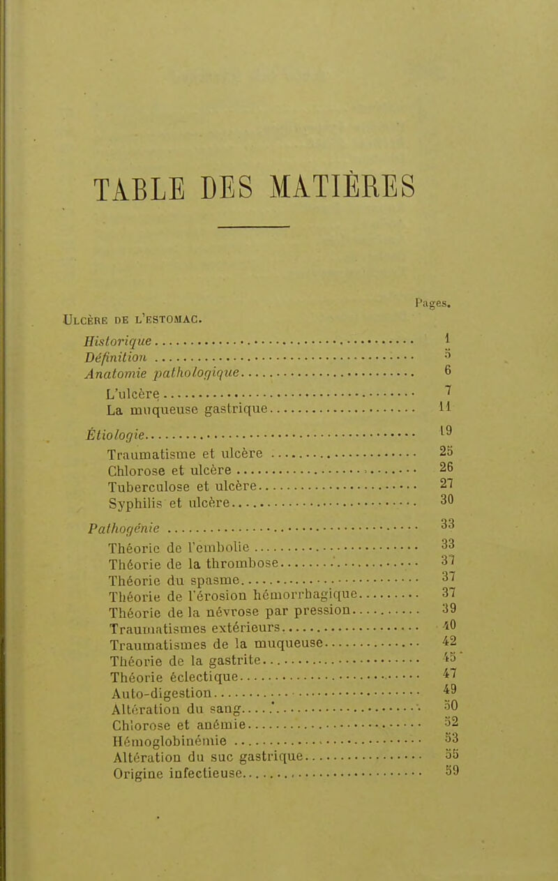 TABLE DES MATIÈRES Pages. Ulcère de l'estomac. Historique 1 Définition • • • • Anatomie patholoqique 6 L'ulcère ^ La muqueuse gastrique li Étiologie Traumatisme et ulcère 25 Chlorose et ulcère 26 Tuberculose et ulcère 27 Syphilis et ulcère 30 Pathogénie Théorie de rembolie 33 Théorie de la thrombose ' • ■ 31 Théorie du spasme 37 Théorie de l'érosion hémorrhagique 37 Théorie de la névrose par pression 39 Traumatismes extérieurs iO Traumatismes de la muqueuse 42 Théorie de la gastrite. ''5  Théorie éclectique 47 Auto-digestion ^9 Altération du sang .' • aO Chlorose et anémie 32 Hémoglobinémie 33 Altération du suc gastrique 35 Origine infectieuse 39