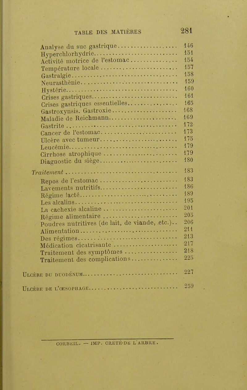 Analyse du suc gastrique 146 Hyperchlorhydric ISl Activité motrice de l'estomac 154 Température locale 157 Gastralgie 158 Neurasthèuie 159 Hystérie 160 Crises gastriques 161 Crises gastriques essentielles 165 Gastroxynsis. Gastroxie 168 Maladie de Reichmann 169 Gastrite 1^2 Cancer de l'estomac 173 Ulcère avec tumeur 175 Leucémie l'^9 Cirrhose atrophique 179 Diagnostic du siège 180 Traitement 183 Repos de l'estomac 183 Lavements nutritifs 186 Régime lacté 189 Les alcalins 195 La cachexie alcaline .. 201 Régime alimentaire 205 Poudres nutritives (de lait, de viande, etc.). ■ 206 Alimentation 211 Des régimes 213 Médication cicatrisante 217 Traitement des symptômes 218 Traitement des complications 22o Ulcère du duodénum -^^ Ulcère de l'oesophage 259 coaniiiL. — iMP. CRETÉ-Dh; l'arbre.