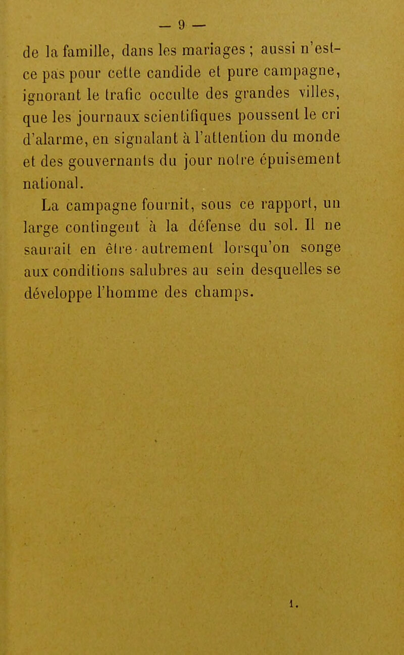 de la famille, dans les mariages ; aussi n'est- ce pas pour celle candide el pure campagne, ignoranl le trafic occulte des grandes villes, que les journaux scientifiques poussent le cri d'alarme, en signalant k rattenlion du monde el des gouvernants du jour noire épuisement national. La campagne fournit, sous ce rapport, un large contingent à la défense du sol. Il ne sauiait en être-autrement lorsqu'on songe aux conditions salubres au sein desquelles se développe l'homme des champs.