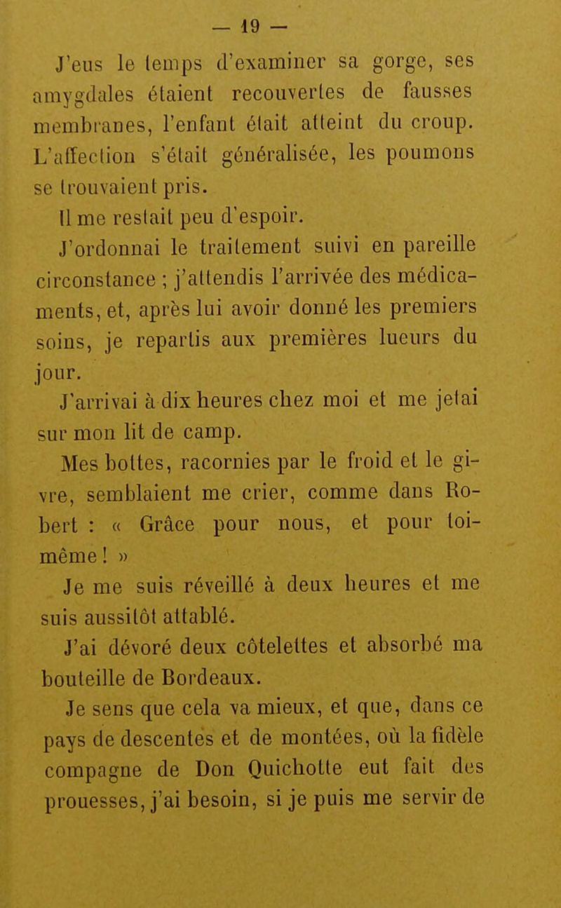 J'eus le lemps d'examiner sa gorge, ses amygdales étaient recouvertes de fausses membranes, l'enfant était atteint du croup. L'affection s'était généralisée, les poumons se trouvaient pris. Il me restait peu d'espoir. J'ordonnai le traitement suivi en pareille circonstance ; j'attendis l'arrivée des médica- ments, et, après lui avoir donné les premiers soins, je repartis aux premières lueurs du jour. J'arrivai à dix heures chez moi et me jetai sur mon ht de camp. Mes bottes, racornies par le froid et le gi- vre, semiîlaient me crier, comme dans Ro- bert : « Grâce pour nous, et pour toi- même ! » Je me suis réveillé à deux heures et me suis aussitôt attablé. J'ai dévoré deux côtelettes et absorbé ma bouteille de Bordeaux. Je sens que cela va mieux, et que, dans ce pays de descentes et de montées, où la fidèle compagne de Don Quichotte eut fait des prouesses, j'ai besoin, si je puis me servir de