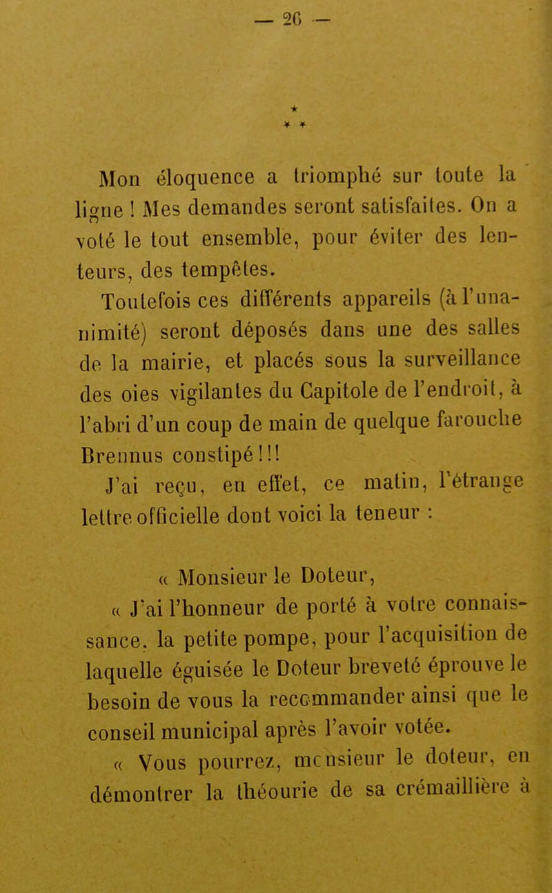 Mon éloquence a triomphé sur toute la ligne ! JMes demandes seront satisfaites. On a voté le tout ensemble, pour éviter des len- teurs, des tempêtes. Toutefois ces différents appareils (cà l'una- nimité) seront déposés dans une des salles de la mairie, et placés sous la surveillance des oies vigilantes du Capitole de l'endroit, à l'abri d'un coup de main de quelque farouche Brennus constipé ! !! J'ai reçu, en effet, ce malin, l'étrange lettre officielle dont voici la teneur : « Monsieur le Doteur, « J'ai l'honneur de porté à votre connais- sance, la petite pompe, pour l'acquisition de laquelle éguisée le Doteur breveté éprouve le besoin de vous la recommander ainsi que le conseil municipal après l'avoir votée. (( Vous pourrez, mcnsieur le doteur, en démontrer la théourie de sa crémaillière à
