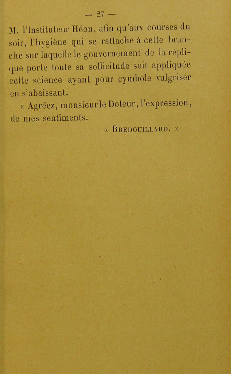 M. rjnstituleur Héon, afin qu'aux courses du soir, l'hygiène qui se ratlache à celle bran- che sur laquelle le gouvernement de la répli- que porte toule sa sollicitude soit apphquée celte science ayant pour cymbole vulgriser en s'abaissant. « Agréez, monsieur le Doteur, l'expression, de mes sentiments. a BrEDOUILLARD. »