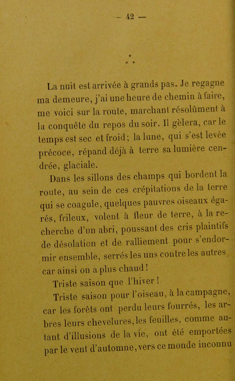 * La nuit est arrivée à grands pas. Je regagne ma demeure, j'ai une heure de chemin à faire, me voici sur la roule, marchant résolument à la conquête du repos du soir. 11 gèlera, carie temps est sec et froid; la lune, qui s'est levée précoce, répand déjà à terre sa lumière cen- drée, glaciale. Dans les sillons des champs qui bordent la route, au sein de ces crépitations delà terre qui se coagule, quelques pauvres oiseaux éga- rés, frileux, volent à fleur de terre, à la re- cherche d'un abri, poussant des cris plaintifs de désolation et de raUiement pour s'endor- mir ensemble, serrés les uns contre les autres., car ainsi on a plus chaud ! Triste saison que l'hiver ! Triste saison pour l'oiseau, à la campagne, car les forêts ont perdu leurs fourrés, les ar- bres leurs chevelures,les feuilles, comme au- tant d'illusions de la vie, ont été emportées parle vent d'automne,vers ce monde inconnu