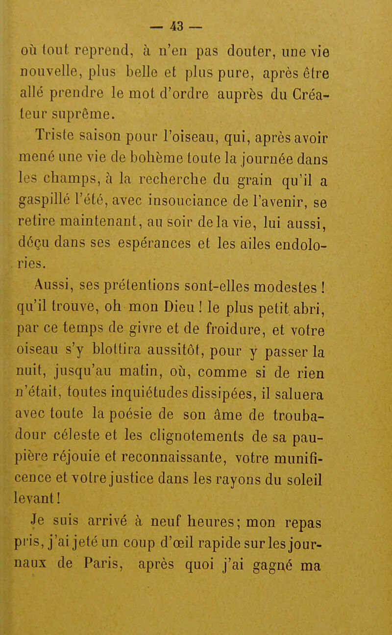 OÙ tout reprend, à n'en pas douter, une vie nouvelle, plus belle et plus pure, après être allé prendre le mot d'ordre auprès du Créa- teur suprême. Triste saison pour l'oiseau, qui, après avoir mené une vie de bohème toute la journée dans les champs, à la recherche du grain qu'il a gaspillé l'été, avec insouciance de l'avenir, se retire maintenant, au soir de la vie, lui aussi, déçu dans ses espérances et les ailes endolo- ries. Aussi, ses prétentions sont-elles modestes ! qu'il trouve, oh mon Dieu ! le plus petit abri, par ce temps de givre et de froidure, et votre oiseau s'y blottira aussitôt, pour y passer la nuit, jusqu'au matin, 01^1, comme si de rien n'était, tqutes inquiétudes dissipées, il saluera avec toute la poésie de son âme de trouba- dour céleste et les clignotements de sa pau- pière réjouie et reconnaissante, votre munifi- cence et votre justice dans les rayons du soleil levant ! Je suis arrivé à neuf heures; mon repas pi'is, j'ai jeté un coup d'œil rapide sur les jour- naux de Paris, après quoi j'ai gagné ma