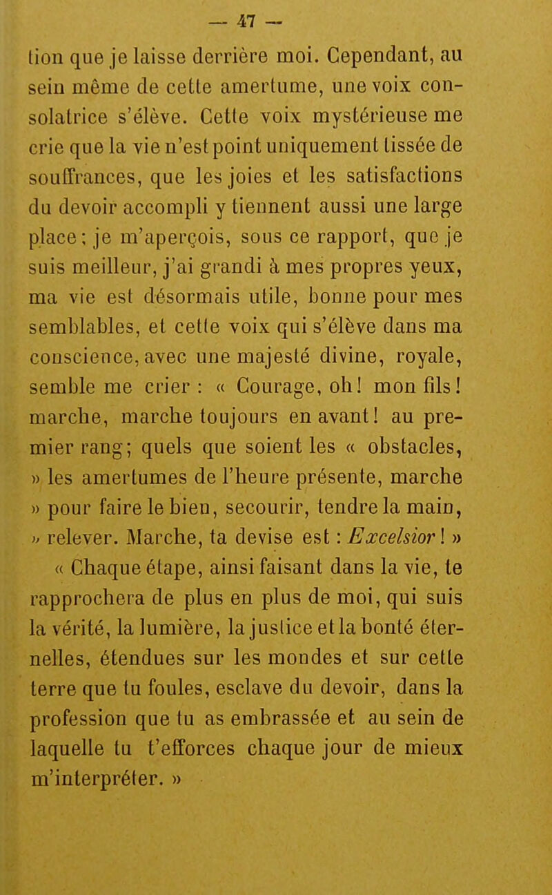 tion que je laisse derrière moi. Cependant, au sein même de cette amertume, une voix con- solatrice s'élève. Cette voix mystérieuse me crie que la vie n'est point uniquement tissée de souffrances, que les joies et les satisfactions du devoir accompli y tiennent aussi une large place; je m'aperçois, sous ce rapport, que je suis meilleur, j'ai grandi à mes propres yeux, ma vie est désormais utile, bonne pour mes semblables, et cette voix qui s'élève dans ma conscience, avec une majesté divine, royale, semble me crier : « Courage, oh! mon fils! marche, marche toujours en avant! au pre- mier rang; quels que soient les « obstacles, » les amertumes de l'heure présente, marche » pour faire le bien, secourir, tendre la main, y relever. Marche, ta devise est : Excelsiorl » « Chaque étape, ainsi faisant dans la vie, te rapprochera de plus en plus de moi, qui suis la vérité, la lumière, la justice et la bonté éter- nelles, étendues sur les mondes et sur cette terre que tu foules, esclave du devoir, dans la profession que tu as embrassée et au sein de laquelle tu t'efforces chaque jour de mieux m'interpréter. »