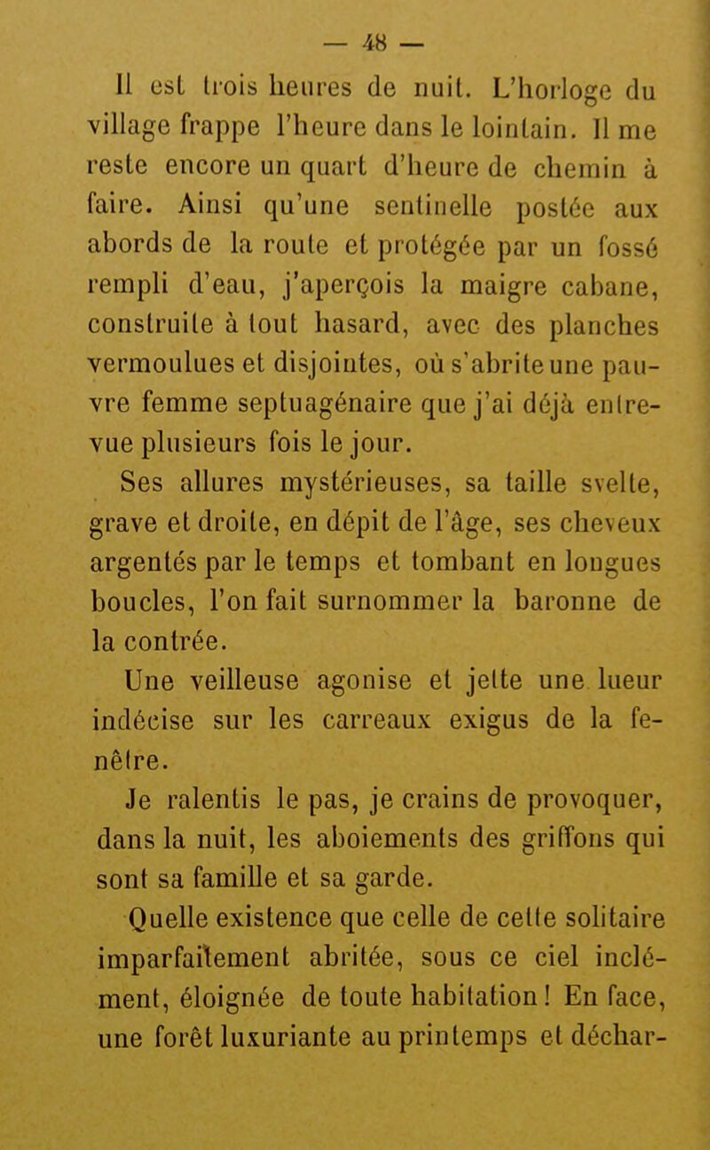 Il esl trois heures de nuit. L'hoi'Ioge du village frappe l'heure dans le lointain. lime reste encore un quart d'heure de chemin à faire. Ainsi qu'une sentinelle postée aux abords de la route et protégée par un fossé rempli d'eau, j'aperçois la maigre cabane, construite à tout hasard, avec des planches vermoulues et disjointes, où s'abrite une pau- vre femme septuagénaire que j'ai déjà entre- vue plusieurs fois le jour. Ses allures mystérieuses, sa taille svelte, grave et droite, en dépit de l'âge, ses cheveux argentés par le temps et tombant en longues boucles, l'on fait surnommer la baronne de la contrée. Une veilleuse agonise et jette une lueur indécise sur les carreaux exigus de la fe- nêtre. Je ralentis le pas, je crains de provoquer, dans la nuit, les aboiements des griffons qui sont sa famille et sa garde. Quelle existence que celle de celte solitaire imparfaitement abritée, sous ce ciel inclé- ment, éloignée de toute habitation! En face, une forêt luxuriante au printemps et déchar-