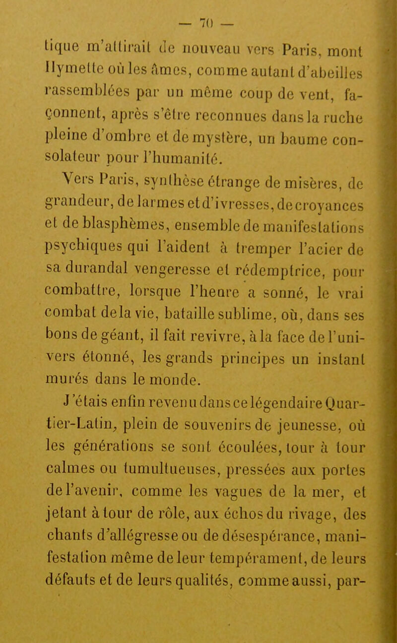 tique m'allirail de nouveau vers Paris, mont Ilymetle où les ftmes, comme autant d'abeilJes rassemblées par un même coup de vent, fa- çonnent, après s'être reconnues dans la ruche pleine d'ombre et de mystère, un baume con- solateur pour l'humanité. Vers Paris, synthèse étrange de misères, de grandeur, de larmes et d'ivresses, de croyances et de blasphèmes, ensemble de manifestations psychiques qui l'aident à tremper l'acier de sa durandal vengeresse et rédemptrice, pour combattre, lorsque l'heure a sonné, le vrai combat delà vie, bataille subhme, où, dans ses bons de géant, il fait revivre, à la face de l'uni- vers étonné, les grands principes un instant murés dans le monde. J'étais enfin reven u dans ce légendaire Quar- tier-Latin^ plein de souvenirs de jeunesse, où les générations se sont écoulées, lour à tour calmes ou tumultueuses, pressées aux portes de l'avenir, comme les vagues de la mer, et jetant à tour de rôle, aux échos du rivage, des chants d'allégresse ou de désespérance, mani- festation même de leur tempérament, de leurs défauts et de leurs quahtés, comme aussi, par-