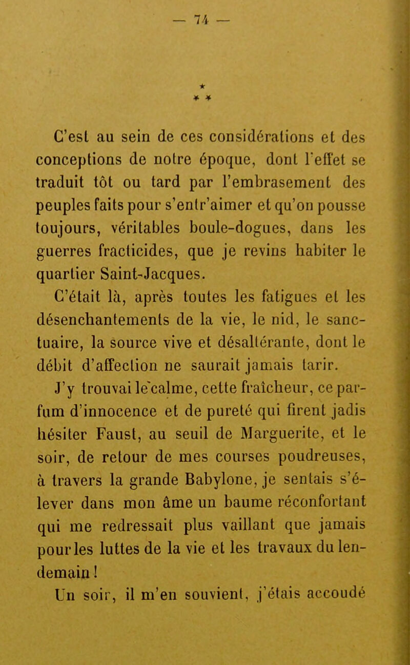 * C'est au sein de ces considérations et des conceptions de notre époque, dont l'eft'et se traduit tôt ou tard par l'embrasement des peuples faits pour s'entr'aimer et qu'on pousse toujours, véritables boule-dogues, dans les guerres fraclicides, que je revins habiter le quartier Saint-Jacques. C'était là, après toutes les fatigues et les désenchantements de la vie, le nid, le sanc- tuaire, la source vive et désaltérante, dont le débit d'afTeclion ne saurait jamais tarir. J'y trouvai le'calme, cette fraîcheur, ce par- fum d'innocence et de pureté qui firent jadis hésiter Faust, au seuil de Marguerite, et le soir, de retour de mes courses poudreuses, à travers la grande Babylone, je sentais s'é- lever dans mon âme un baume réconfortant qui me redressait plus vaillant que jamais pour les luttes de la vie et les travaux du len- demain ! Un soir, il m'en souvient, j'étais accoudé