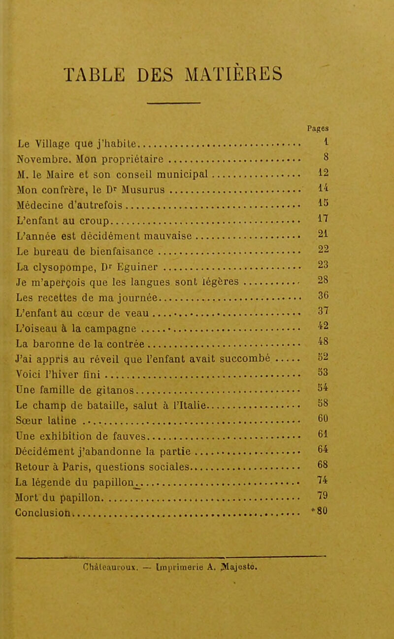 TABLE DES MATIÈRES Pages Le Village que j'habite ^ Novembre. Mon propriétaire 8 M. le Maire et son conseil municipal 12 Mon confrère, le Musurus 14 Médecine d'autrefois L'enfant au croup 17 L'année est décidément mauvaise 21 Le bureau de bienfaisance 22 La clysopompe, Df Eguiner 23 Je m'aperçois que les langues sont légères 28 Les recettes de ma journée 36 L'enfant au cœur de veau 3^ L'oiseau à la campagne • La baronne de la contrée ''^^ J'ai appris au réveil que l'enfant avait succombé 52 Voici l'hiver fini ^3 Une famille de gitanos S* Le champ de bataille, salut à l'Italie 58 Sœur latine . • 60 Une exhibition de fauves 61 Décidément j'abandonne la partie 64 Retour à Paris, questions sociales 68 La légende du papillon_j_. 74 Mort du papillon 79 Conclusion *80 Chàleauioux. — ljn|jrimerie A. JMajesto.