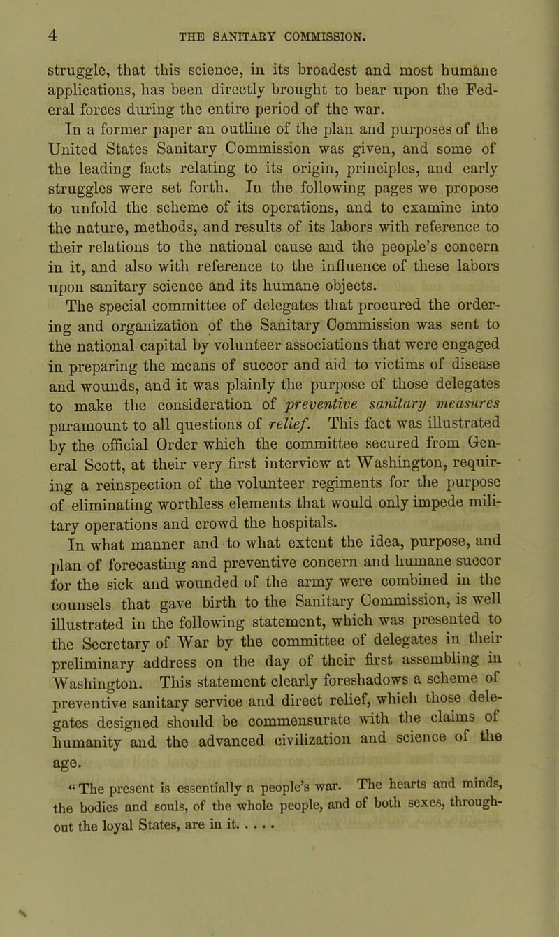 struggle, that this science, in its broadest and most humane applications, has been directly brought to bear upon the Fed- eral forces during the entire period of the war. In a former paper an outline of the plan and purposes of the United States Sanitary Commission was given, and some of the leading facts relating to its origin, principles, and early struggles were set forth. In the following pages we propose to unfold the scheme of its operations, and to examine into the nature, methods, and results of its labors with reference to their relations to the national cause and the people’s concern in it, and also with reference to the influence of these labors upon sanitary science and its humane objects. The special committee of delegates that procured the order- ing and organization of the Sanitary Commission was sent to the national capital by volunteer associations that were engaged in preparing the means of succor and aid to victims of disease and wounds, and it was plainly the purpose of those delegates to make the consideration of preventive sanitary measures paramount to all questions of relief. This fact was illustrated by the official Order which the committee secured from Gen- eral Scott, at their very first interview at Washington, requir- ing a reinspection of the volunteer regiments for the purpose of eliminating worthless elements that would only impede mili- tary operations and crowd the hospitals. In what manner and to what extent the idea, purpose, and plan of forecasting and preventive concern and humane succor for the sick and wounded of the army were combined in the counsels that gave birth to the Sanitary Commission, is well illustrated in the following statement, which was presented to the Secretary of War by the committee of delegates in their preliminary address on the day of their first assembling in Washington. This statement clearly foreshadows a scheme of preventive sanitary service and direct relief, which those dele- gates designed should be commensurate with the claims of humanity and the advanced civilization and science of the age. « The present is essentially a people’s war. The hearts and minds, the bodies and souls, of the whole people, and of both 6exes, through- out the loyal States, are in it