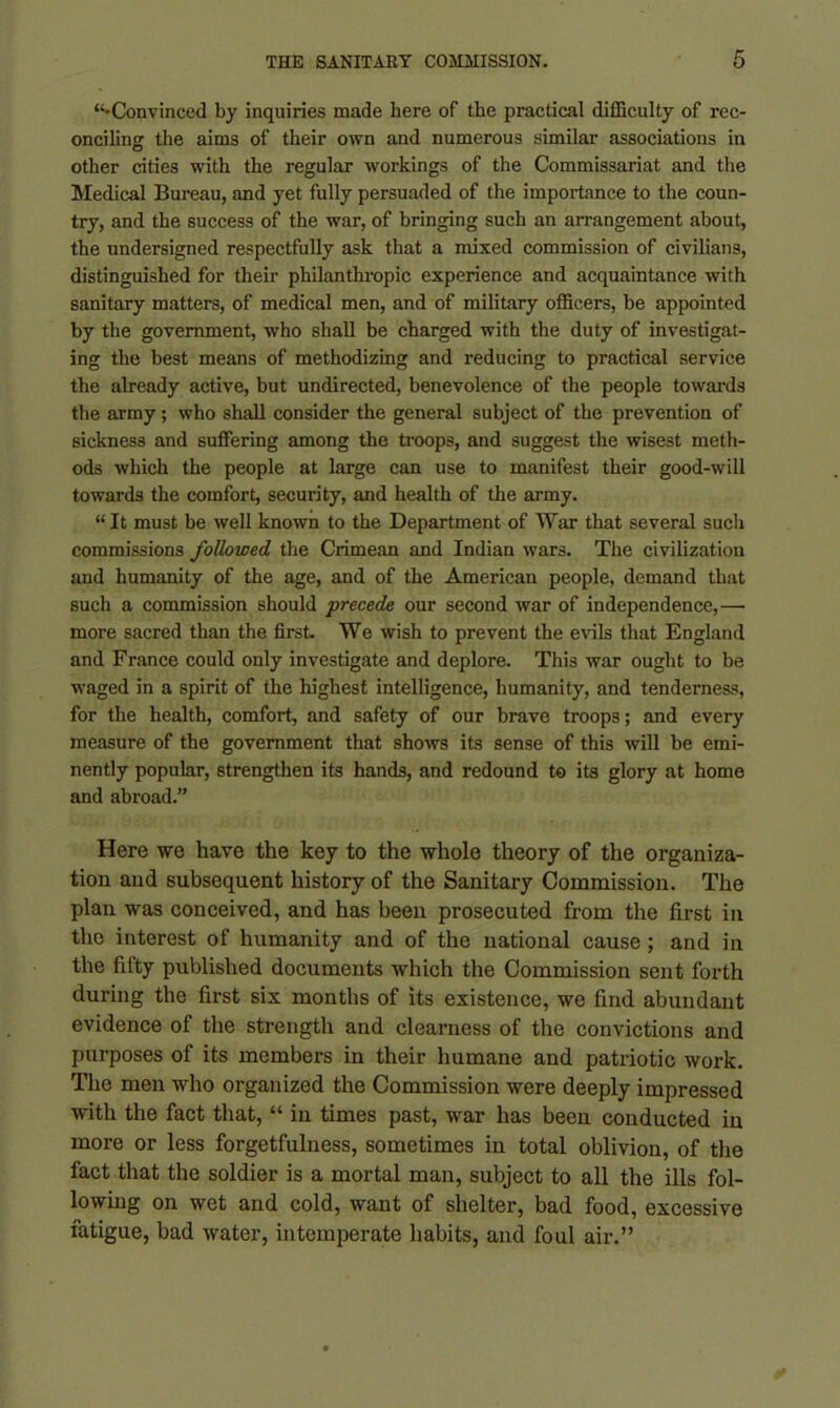 “-Convinced by inquiries made here of the practical difficulty of rec- onciling the aims of their own and numerous similar associations in o other cities with the regular workings of the Commissariat and the Medical Bureau, and yet fully persuaded of the importance to the coun- try, and the success of the war, of bringing such an arrangement about, the undersigned respectfully ask that a mixed commission of civilians, distinguished for their philanthropic experience and acquaintance with sanitary matters, of medical men, and of military officers, be appointed by the government, who shall be charged with the duty of investigat- ing the best means of methodizing and reducing to practical service the already active, but undirected, benevolence of the people towards the army; who shall consider the general subject of the prevention of sickness and suffering among the troops, and suggest the wisest meth- ods which the people at large can use to manifest their good-will towards the comfort, security, and health of the army. “ It must be well known to the Department of War that several such commissions followed the Crimean and Indian wars. The civilization and humanity of the age, and of the American people, demand that such a commission should precede our second war of independence,— more sacred than the first. We wish to prevent the evils that England and France could only investigate and deplore. This war ought to be waged in a spirit of the highest intelligence, humanity, and tenderness, for the health, comfort, and safety of our brave troops; and every measure of the government that shows its sense of this will be emi- nently popular, strengthen its hands, and redound to its glory at home and abroad.” Here we have the key to the whole theory of the organiza- tion and subsequent history of the Sanitary Commission. The plan was conceived, and has been prosecuted from the first in the interest of humanity and of the national cause; and in the fifty published documents which the Commission sent forth during the first six months of its existence, we find abundant evidence of the strength and clearness of the convictions and purposes of its members in their humane and patriotic work. The men who organized the Commission were deeply impressed with the fact that, “ in times past, war has been conducted in more or less forgetfulness, sometimes in total oblivion, of the fact that the soldier is a mortal man, subject to all the ills fol- lowing on wet and cold, want of shelter, bad food, excessive fatigue, bad water, intemperate habits, and foul air.”