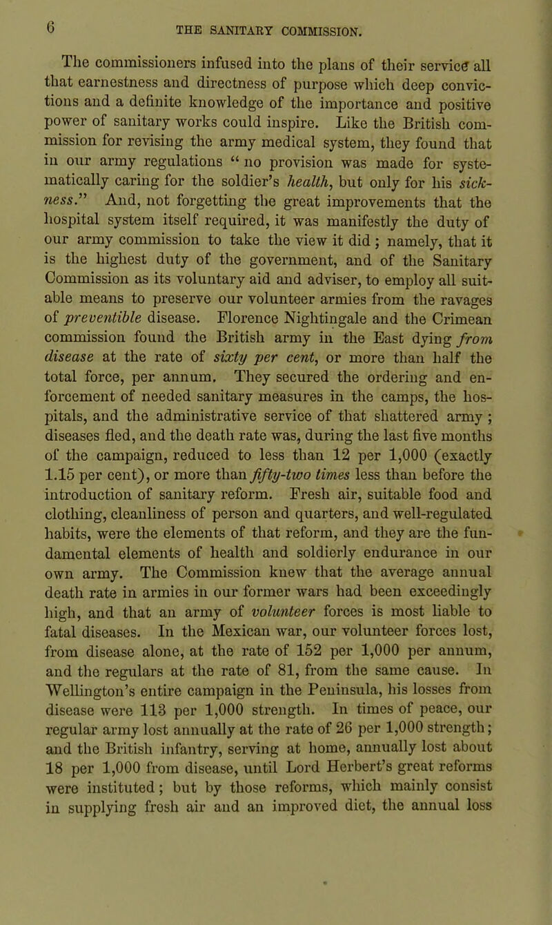 The commissioners infused into the plans of their service all that earnestness and directness of purpose which deep convic- tions and a definite knowledge of the importance and positive power of sanitary works could inspire. Like the British com- mission for revising the army medical system, they found that in our army regulations “ no provision was made for syste- matically caring for the soldier’s health, but only for his sick- ness.” And, not forgetting the great improvements that the hospital system itself required, it was manifestly the duty of our army commission to take the view it did ; namely, that it is the highest duty of the government, and of the Sanitary Commission as its voluntary aid and adviser, to employ all suit- able means to preserve our volunteer armies from the ravages of preventible disease. Florence Nightingale and the Crimean commission found the British army in the East dying from disease at the rate of sixty per cent, or more than half the total force, per annum. They secured the ordering and en- forcement of needed sanitary measures in the camps, the hos- pitals, and the administrative service of that shattered army ; diseases fled, and the death rate was, during the last five months of the campaign, reduced to less than 12 per 1,000 (exactly 1.15 per cent), or more than fifty-two times less than before the introduction of sanitary reform. Fresh air, suitable food and clothing, cleanliness of person and quarters, and well-regulated habits, were the elements of that reform, and they are the fun- damental elements of health and soldierly endurance in our own army. The Commission knew that the average annual death rate in armies in our former wars had been exceedingly high, and that an army of volunteer forces is most liable to fatal diseases. In the Mexican war, our volunteer forces lost, from disease alone, at the rate of 152 per 1,000 per annum, and the regulars at the rate of 81, from the same cause. In Wellington’s entire campaign in the Peninsula, his losses from disease were 113 per 1,000 strength. In times of peace, our regular army lost annually at the rate of 26 per 1,000 strength; and the British infantry, serving at home, annually lost about 18 per 1,000 from disease, until Lord Herbert’s great reforms were instituted; but by those reforms, which mainly consist in supplying frosh air and an improved diet, the annual loss