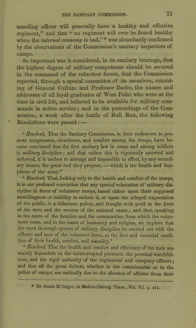 manding officer will generally have a healthy and effective regiment,” and that “ no regiment will ever be found healthy when the internal economy is bad,”* was abundantly confirmed by the observations of the Commission’s sanitary inspectors of camps. So important was it considered, in its sanitary bearings, that the highest degree of military competence should be secured in. the command of the volunteer forces, that the Commission reported, through a special committee of its members, consist- ing of General Cullum and Professor Bache, the names and addresses of all loyal graduates of West Point who were at the time in civil life, and believed to be available for military com- mands in active service ; and in the proceedings of the Com- mission, a week after the battle of Bull Run, the following Resolutions were passed : — “ Resolved, That the Sanitary Commission, in their endeavors to pro- mote temperance, cleanliness, and comfort among the troops, have be- come convinced that the first sanitary law in camp and among soldiers is military discipline; and that unless this is vigorously asserted and enforced, it is useless to attempt and impossible to effect, by any second- ary means, the great end they propose, — which is the health and hap- piness of the army.” “ Resolved, That, looking only to the health and comfort of the troops, it is our profound conviction that any special relaxation of military dis- cipline in favor of volunteer troops, based either upon their supposed unwillingness or inability to endure it, or upon the alleged expectation of the public, is a fallacious policy, and fraught with peril to the lives of the men and the success of the national cause ; and that, speaking in the name of the families and the communities from which the volun- teers come, and in the name of humanity and religion, we implore that the most thorough system of military discipline be carried out with the officers and men of the volunteer force, as the first and essential condi- tion of their health, comfort, and morality.” “ Resolved, That the health and comfort and efficiency of the men are mainly dependent on the uninterrupted presence, the personal watchful- ness, and the rigid authority of the regimental and company officers; and that all the great defects, whether in the commissariat or in the police of camps, are radically due to the absence of officers from their * Sir James M’Grigor, in Medico-Chirurg. Trans., Vol. VI. p. 471.