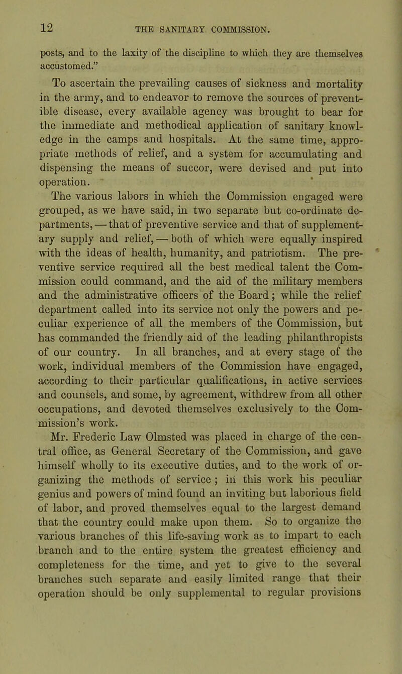 posts, and to the laxity of the discipline to which they are themselves accustomed.” To ascertain the prevailing causes of sickness and mortality in the army, and to endeavor to remove the sources of prevent- ible disease, every available agency was brought to bear for the immediate and methodical application of sanitary knowl- edge in the camps and hospitals. At the same time, appro- priate methods of relief, and a system for accumulating and dispensing the means of succor, were devised and put into operation. The various labors in which the Commission engaged were grouped, as we have said, hi two separate but co-ordinate de- partments, — that of preventive service and that of supplement- ary supply and relief, — both of which were equally inspired with the ideas of health, humanity, and patriotism. The pre- ventive service required all the best medical talent the Com- mission could command, and the aid of the military members and the administrative officers of the Board; while the relief department called into its service not only the powers and pe- culiar experience of all the members of the Commission, but has commanded the friendly aid of the leading philanthropists of our country. In all branches, and at every stage of the work, individual members of the Commission have engaged, according to their particular qualifications, in active services and counsels, and some, by agreement, withdrew from all other occupations, and devoted themselves exclusively to the Com- mission’s work. Mr. Frederic Law Olmsted was placed in charge of the cen- tral office, as General Secretary of the Commission, and gave himself wholly to its executive duties, and to the work of or- ganizing the methods of service ; in this work his peculiar genius and powers of mind found an inviting but laborious field of labor, and proved themselves equal to the largest demand that the country could make upon them. So to organize the various branches of this life-saving work as to impart to each branch and to the entire system the greatest efficiency and completeness for the time, and yet to give to the several branches such separate and easily limited range that their operation should be only supplemental to regular provisions