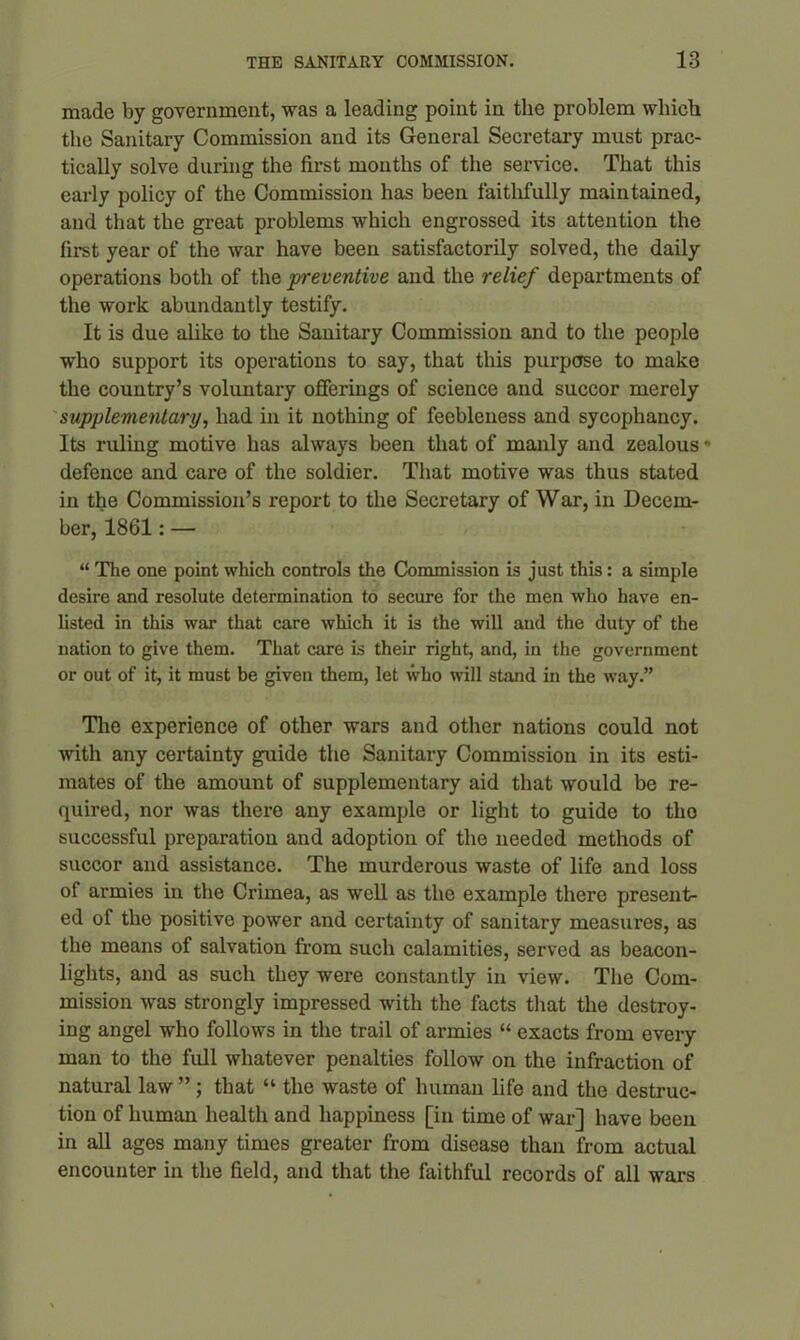 made by government, was a leading point in the problem which the Sanitary Commission and its General Secretary must prac- tically solve during the first mouths of the service. That this early policy of the Commission has been faithfully maintained, and that the great problems which engrossed its attention the first year of the war have been satisfactorily solved, the daily operations both of the preventive and the relief departments of the work abundantly testify. It is due alike to the Sanitary Commission and to the people who support its operations to say, that this purpose to make the country’s voluntary offerings of science and succor merely supplementary, had in it nothing of feebleness and sycophancy. Its ruling motive has always been that of manly and zealous •> defence and care of the soldier. That motive was thus stated in the Commission’s report to the Secretary of War, in Decem- ber, 1861: — “ The one point which controls the Commission is just this: a simple desire and resolute determination to secure for the men who have en- listed in this war that care which it is the will and the duty of the nation to give them. That care is their right, and, in the government or out of it, it must be given them, let who will stand in the way.” The experience of other wars and other nations could not with any certainty guide the Sanitary Commission in its esti- mates of the amount of supplementary aid that would be re- quired, nor was there any example or light to guide to tho successful preparation and adoption of the needed methods of succor and assistance. The murderous waste of life and loss of armies in the Crimea, as well as the example there present- ed of the positive power and certainty of sanitary measures, as the means of salvation from such calamities, served as beacon- lights, and as such they were constantly in view. The Com- mission was strongly impressed with the facts that the destroy- ing angel who follows in the trail of armies “ exacts from every man to the full whatever penalties follow on the infraction of natural law ” ; that “ the waste of human life and the destruc- tion of human health and happiness [in time of war] have been in all ages many times greater from disease than from actual encounter in the field, and that the faithful records of all wars