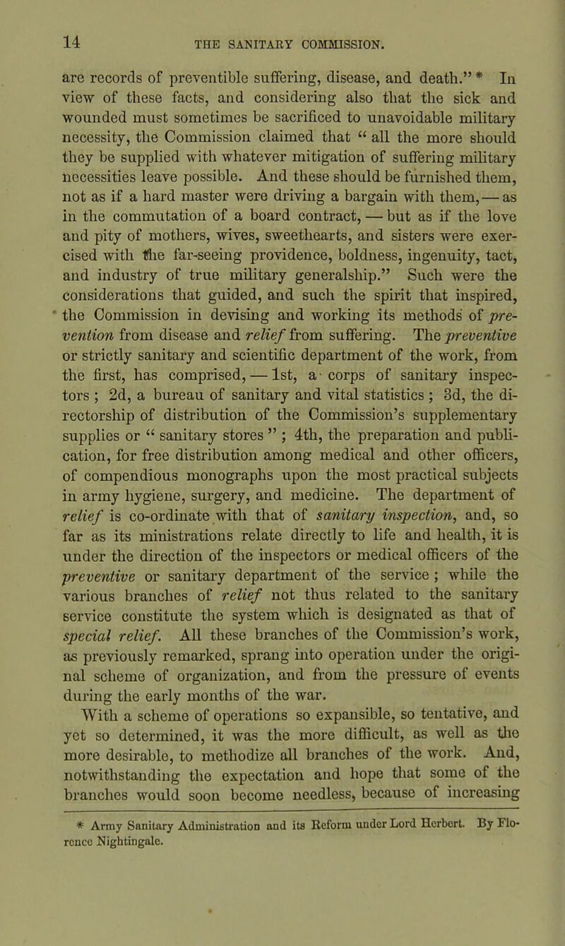 are records of preventible suffering, disease, and death.” * In view of these facts, and considering also that the sick and wounded must sometimes be sacrificed to unavoidable military necessity, the Commission claimed that “ all the more should they be supplied with whatever mitigation of suffering military necessities leave possible. And these should be furnished them, not as if a hard master were driving a bargain with them, — as in the commutation of a board contract, — but as if the love and pity of mothers, wives, sweethearts, and sisters were exer- cised with the far-seeing providence, boldness, ingenuity, tact, and industry of true military generalship.” Such were the considerations that guided, and such the spirit that inspired, the Commission in devising and working its methods of pre- vention from disease and relief from suffering. The preventive or strictly sanitary and scientific department of the work, from the first, has comprised, — 1st, a-corps of sanitary inspec- tors ; 2d, a bureau of sanitary and vital statistics ; 3d, the di- rectorship of distribution of the Commission’s supplementary supplies or “ sanitary stores ” ; 4th, the preparation and publi- cation, for free distribution among medical and other officers, of compendious monographs upon the most practical subjects in army hygiene, surgery, and medicine. The department of relief is co-ordinate with that of sanitary inspection, and, so far as its ministrations relate directly to life and health, it is under the direction of the inspectors or medical officers of the preventive or sanitary department of the service ; while the various branches of relief not thus related to the sanitary service constitute the system which is designated as that of special relief. All these branches of the Commission’s work, as previously remarked, sprang into operation under the origi- nal scheme of organization, and from the pressure of events during the early months of the war. With a scheme of operations so expansible, so tentative, and yet so determined, it was the more difficult, as well as the more desirable, to methodize all branches of the work. And, notwithstanding the expectation and hope that some of the branches would soon become needless, because of increasing * Army Sanitary Administration and its Reform under Lord Herbort. By FlO' rcnce Nightingale.