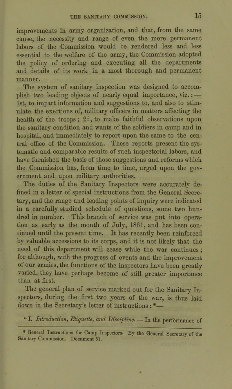 improvements in army organization, and that, from the same cause, the necessity and range of even the more permanent labors of the Commission would be rendered less and less essential to the welfare of the army, the Commission adopted the policy of ordering and executing all the departments and details of its work in a most thorough and permanent manner. The system of sanitary inspection was designed to accom- plish two leading objects of nearly equal importance, viz.: — 1st, to impart information and suggestions to, and also to stim- ulate the exertions of, military officers in matters affecting the health of the troops; 2d, to make faithful observations upon the sanitary condition and wants of the soldiers in camp and in hospital, and immediately to report upon the same to the cen- tral office of the Commission. These reports present the sys- tematic and comparable results of such inspectorial labors, and have furnished the basis of those suggestions and reforms which the Commission has, from time to time, urged qpon the gov- ernment and upon military authorities. The duties of the Sanitary Inspectors were accurately de- fined in a letter of special instructions from the General Secre- tary, and the range and leading points of inquiry were indicated in a carefully studied schedule of questions, some two hun- dred in number. This branch of service was put into opera- tion as early as the month of July, 1861, and has been con- tinued until the present time. It has recently been reinforced by valuable accessions to its corps, and it is not likely that the need of this department will cease while the war continues ; for although, with the progress of events and the improvement ol our armies, the functions of the inspectors have been greatly varied, they have perhaps become of still greater importance than at first. The general plan of service marked out for the Sanitary In- spectors, during the first two years of the war, is thus laid down in the Secretary’s letter of instructions : *— “ I. Introduction, Etiquette, and Discipline. — In the performance of * General Instructions for Camp Inspectors. By the General Secretary of the Sanitary Commission. Document 51.