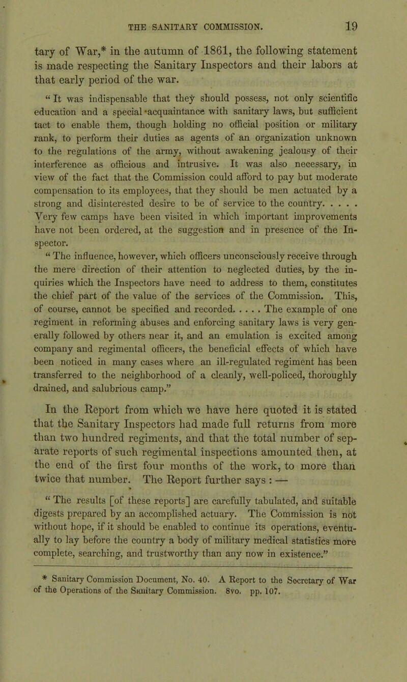 tary of War,* in the autumn of 1861, the following statement is made respecting the Sanitary Inspectors and their labors at that early period of the war. “ It was indispensable that they should possess, not only scientific education and a special ‘acquaintance with sanitary laws, but sufficient tact to enable them, though holding no official position or military rank, to perform their duties as agents of an organization unknown to the regulations of the army, without awakening jealousy of their interference as officious and intrusive. It was also necessary, in view of the fact that the Commission could afford to pay but moderate compensation to its employees, that they should be men actuated by a strong and disinterested desire to be of service to the country Very few camps have been visited in which important improvements have not been ordered, at the suggestion and in presence of the In- spector. “ The influence, however, which officers unconsciously receive through the mere direction of their attention to neglected duties, by the in- quiries which the Inspectors have need to address to them, constitutes the chief part of the value of the services of the Commission. This, of course, cannot be specified and recorded. .... The example of one regiment in reforming abuses and enforcing sanitary laws is very gen- erally followed by others near it, and an emulation is excited among company and regimental officers, the beneficial effects of which have been noticed in many cases where an ill-regulated regiment has been transferred to the neighborhood of a cleanly, well-policed, thoroughly drained, and salubrious camp.” In the Report from which we have here quoted it is stated that the Sanitary Inspectors had made full returns from more than two hundred regiments, and that the total number of sep- arate reports of such regimental inspections amounted then, at the end of the first four months of the work, to more than twice that number. The Report further says : — “ The results [of these reports] are carefully tabulated, and suitable digests prepared by an accomplished actuary. The Commission is not without hope, if it should be enabled to continue its operations, eventu- ally to lay before the country a body of military medical statistics more complete, searching, and trustworthy than any now in existence.” * Sanitary Commission Document, No. 40. A Report to the Secretary of War of the Operations of the Sanitary Commission. 8vo. pp. 107.