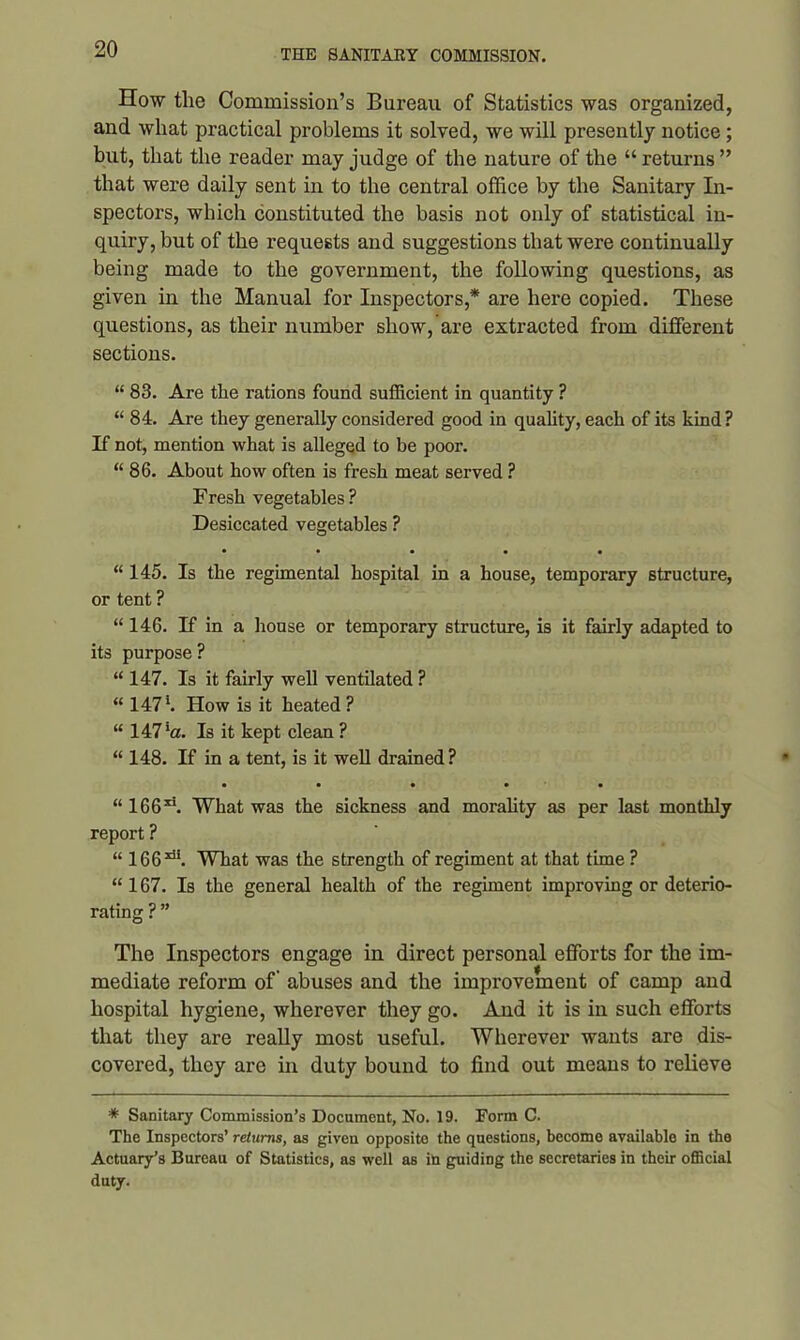 How the Commission’s Bureau of Statistics was organized, and what practical problems it solved, we will presently notice; but, that the reader may judge of the nature of the “ returns ” that were daily sent in to the central office by the Sanitary In- spectors, which constituted the basis not only of statistical in- quiry, but of the requests and suggestions that were continually being made to the government, the following questions, as given in the Manual for Inspectors,* are here copied. These questions, as their number show, are extracted from different sections. “ 83. Are the rations found sufficient in quantity ? “ 84. Are they generally considered good in quality, each of its kind ? If not, mention what is alleged to be poor. “ 86. About how often is fresh meat served ? Fresh vegetables? Desiccated vegetables ? • • • • • “ 145. Is the regimental hospital in a house, temporary structure, or tent ? “ 146. If in a house or temporary structure, is it fairly adapted to its purpose ? “ 147. Is it fairly well ventilated ? “ 147*. How is it heated ? “ 147*0. Is it kept clean ? “ 148. If in a tent, is it well drained? • • • • • “ 166ri. What was the sickness and morality as per last monthly report ? “ 1663di. What was the strength of regiment at that time ? “ 167. Is the general health of the regiment improving or deterio- rating ? ” The Inspectors engage in direct personal efforts for the im- mediate reform of abuses and the improvement of camp and hospital hygiene, wherever they go. And it is in such efforts that they are really most useful. Wherever wants are dis- covered, they are in duty bound to find out means to relieve * Sanitary Commission’s Document, No. 19. Form C. The Inspectors’ returns, as given opposite the questions, become available in the Actuary’s Bureau of Statistics, as well as in guiding the secretaries in their official duty.