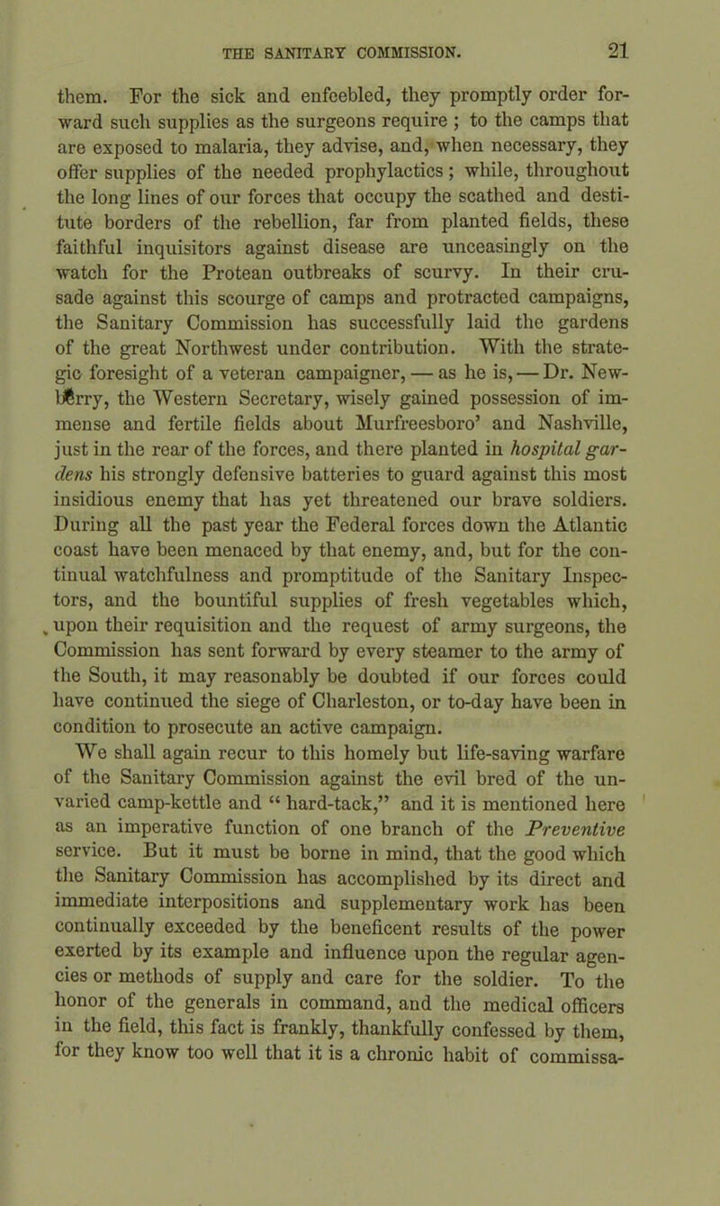 them. For the sick and enfeebled, they promptly order for- ward such supplies as the surgeons require ; to the camps that are exposed to malaria, they advise, and, when necessary, they offer supplies of the needed prophylactics; while, throughout the long lines of our forces that occupy the scathed and desti- tute borders of the rebellion, far from planted fields, these faithful inquisitors against disease are unceasingly on the watch for the Protean outbreaks of scurvy. In their cru- sade against this scourge of camps and protracted campaigns, the Sanitary Commission has successfully laid the gardens of the great Northwest under contribution. With the strate- gic foresight of a veteran campaigner, — as he is, — Dr. New- berry, the Western Secretary, wisely gained possession of im- mense and fertile fields about Murfreesboro’ and Nashville, just in the rear of the forces, and there planted in hospital gar- dens his strongly defensive batteries to guard against this most insidious enemy that has yet threatened our brave soldiers. During all the past year the Federal forces down the Atlantic coast have been menaced by that enemy, and, but for the con- tinual watchfulness and promptitude of the Sanitary Inspec- tors, and the bountiful supplies of fresh vegetables which, v upon their requisition and the request of army surgeons, the Commission lias sent forward by every steamer to the army of the South, it may reasonably be doubted if our forces could have continued the siege of Charleston, or to-day have been in condition to prosecute an active campaign. We shall again recur to this homely but life-saving warfare of the Sanitary Commission against the evil bred of the un- varied camp-kettle and “ liard-tack,” and it is mentioned here as an imperative function of one branch of the Preventive service. But it must be borne in mind, that the good which the Sanitary Commission has accomplished by its direct and immediate interpositions and supplementary work has been continually exceeded by the beneficent results of the power exerted by its example and influence upon the regular agen- cies or methods of supply and care for the soldier. To the honor of the generals in command, and the medical officers in the field, this fact is frankly, thankfully confessed by them, for they know too well that it is a chronic habit of commissa-