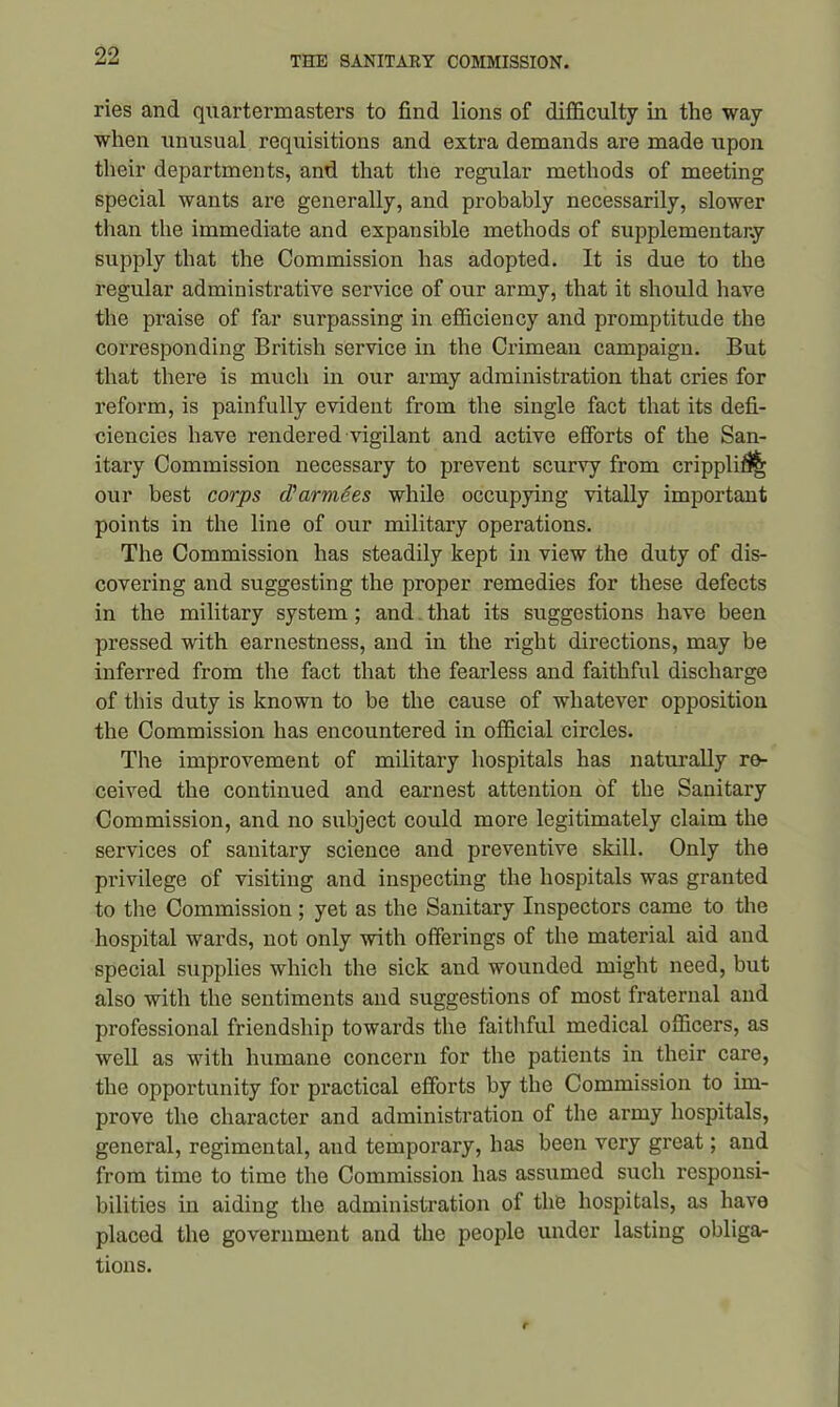 ries and quartermasters to find lions of difficulty in the way when unusual requisitions and extra demands are made upon their departments, and that the regular methods of meeting special wants are generally, and probably necessarily, slower than the immediate and expansible methods of supplementary supply that the Commission has adopted. It is due to the regular administrative service of our army, that it should have the praise of far surpassing in efficiency and promptitude the corresponding British service in the Crimean campaign. But that there is much in our army administration that cries for reform, is painfully evident from the single fact that its defi- ciencies have rendered vigilant and active efforts of the San- itary Commission necessary to prevent scurvy from cripplifi^ our best corps d'armSes while occupying vitally important points in the line of our military operations. The Commission has steadily kept in view the duty of dis- covering and suggesting the proper remedies for these defects in the military system ; and that its suggestions have been pressed with earnestness, and in the right directions, may be inferred from the fact that the fearless and faithful discharge of this duty is known to be the cause of whatever opposition the Commission has encountered in official circles. The improvement of military hospitals has naturally re- ceived the continued and earnest attention of the Sanitary Commission, and no subject could more legitimately claim the services of sanitary science and preventive skill. Only the privilege of visiting and inspecting the hospitals was granted to the Commission; yet as the Sanitary Inspectors came to the hospital wards, not only with offerings of the material aid and special supplies which the sick and wounded might need, but also with the sentiments and suggestions of most fraternal and professional friendship towards the faithful medical officers, as well as with humane concern for the patients in their care, the opportunity for practical efforts by the Commission to im- prove the character and administration of the army hospitals, general, regimental, and temporary, has been very great; and from time to time the Commission has assumed such responsi- bilities in aiding the administration of the hospitals, as have placed the government and the people under lasting obliga- tions.