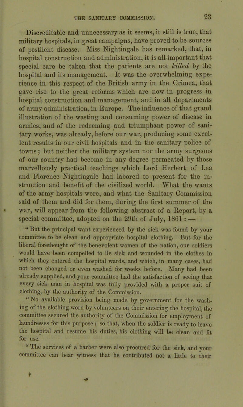 Discreditable and unnecessary as it seems, it still is true, that military hospitals, in great campaigns, have proved to be sources of pestilent disease. Miss Nightingale has remarked, that, in hospital construction and administration, it is all-important that special caro be taken that the patients are not killed by the hospital and its management. It was the overwhelming expe- rience in this respect of the British army in the Crimea, that gave rise to the great reforms which are now in progress in hospital construction and management, and in all departments of army administration, in Europe. The influence of that grand illustration of the wasting and consuming power of disease in armies, and of the redeeming and triumphant power of sani- tary works, was already, before our war, producing some excel- lent results in our civil hospitals and in the sanitary police of towns ; but neither the military system nor the army surgeons of our country had become in any degree permeated by those marvellously practical teachings which Lord Herbert of Lea and Florence Nightingale had labored to present for the in- struction and benefit of the civilized world. What the wants of the army hospitals were, and what the Sanitary Commission said of them and did for them, during the first summer of the war, will appear from the following abstract of a Report, by a special committee, adopted on the 29th of July, 1861: — “ But the principal want experienced by the sick was found by your committee to be clean and appropriate hospital clothing. But for the liberal forethought of the benevolent women of the nation, our soldiers would have been compelled to lie sick and wounded in the clothes in which they entered the hospital wards, and which, in many cases, had not been changed or even washed for weeks before. Many had been already supplied, and your committee had the satisfaction of seeing that every sick man in hospital was fully provided with a proper suit of clothing, by the authority of the Commission. “ No available provision being made by government for the wash- ing of the clothing worn by volunteers on their entering the hospital, the committee secured the authority of the Commission for employment of laundresses for this purpose ; so that, when the soldier is ready to leave the hospital and resume his duties, his clothing will be clean and fit for use. “ The services of a barber were also procured for the sick, and your committee can bear witness that he contributed not a little to their