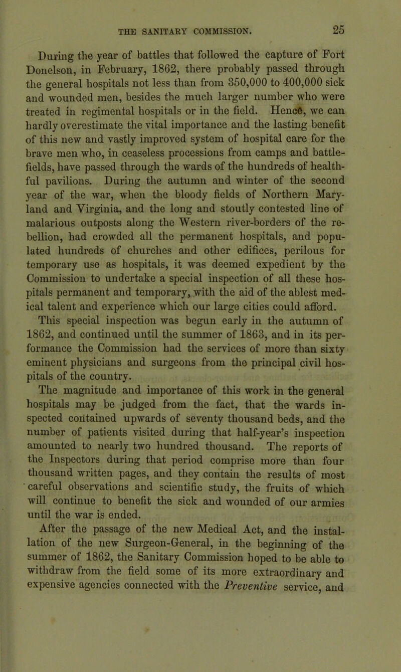 During the year of battles that followed the capture of Fort Donelson, in February, 1862, there probably passed through the general hospitals not less than from 350,000 to 400,000 sick and wounded men, besides the much larger number who were treated in regimental hospitals or in the field. Hence, we can hardly overestimate the vital importance and the lasting benefit of this new and vastly improved system of hospital care for the brave men who, in ceaseless processions from camps and battle- fields, have passed through the wards of the hundreds of health- ful pavilions. During the autumn and winter of the second year of the war, when the bloody fields of Northern Mary- land and Virginia, and the long and stoutly contested line of malarious outposts along the Western river-borders of the re- bellion, had crowded all the permanent hospitals, and popu- lated hundreds of churches and other edifices, perilous for temporary use as hospitals, it was deemed expedient by the Commission to undertake a special inspection of all these hos- pitals permanent and temporary, with the aid of the ablest med- ical talent and experience which our large cities could afford. This special inspection was begun early in the autumn of 1862, and continued until the summer of 1863, and in its per- formance the Commission had the services of more than sixty eminent physicians and surgeons from the principal civil hos- pitals of the country. The magnitude and importance of this work in the general hospitals may be judged from the fact, that the wards in- spected contained upwards of seventy thousand beds, and the number of patients visited during that half-year’s inspection amounted to nearly two hundred thousand. The reports of the Inspectors during that period comprise more than four thousand written pages, and they contain the results of most careful observations and scientific study, the fruits of which will continue to benefit the sick and wounded of our armies until the war is ended. After the passage of the new Medical Act, and the instal- lation of the new Surgeon-General, in the beginning of the summer of 1862, the Sanitary Commission hoped to be able to withdraw from the field some of its more extraordinary and expensive agencies connected with the Preventive service, and