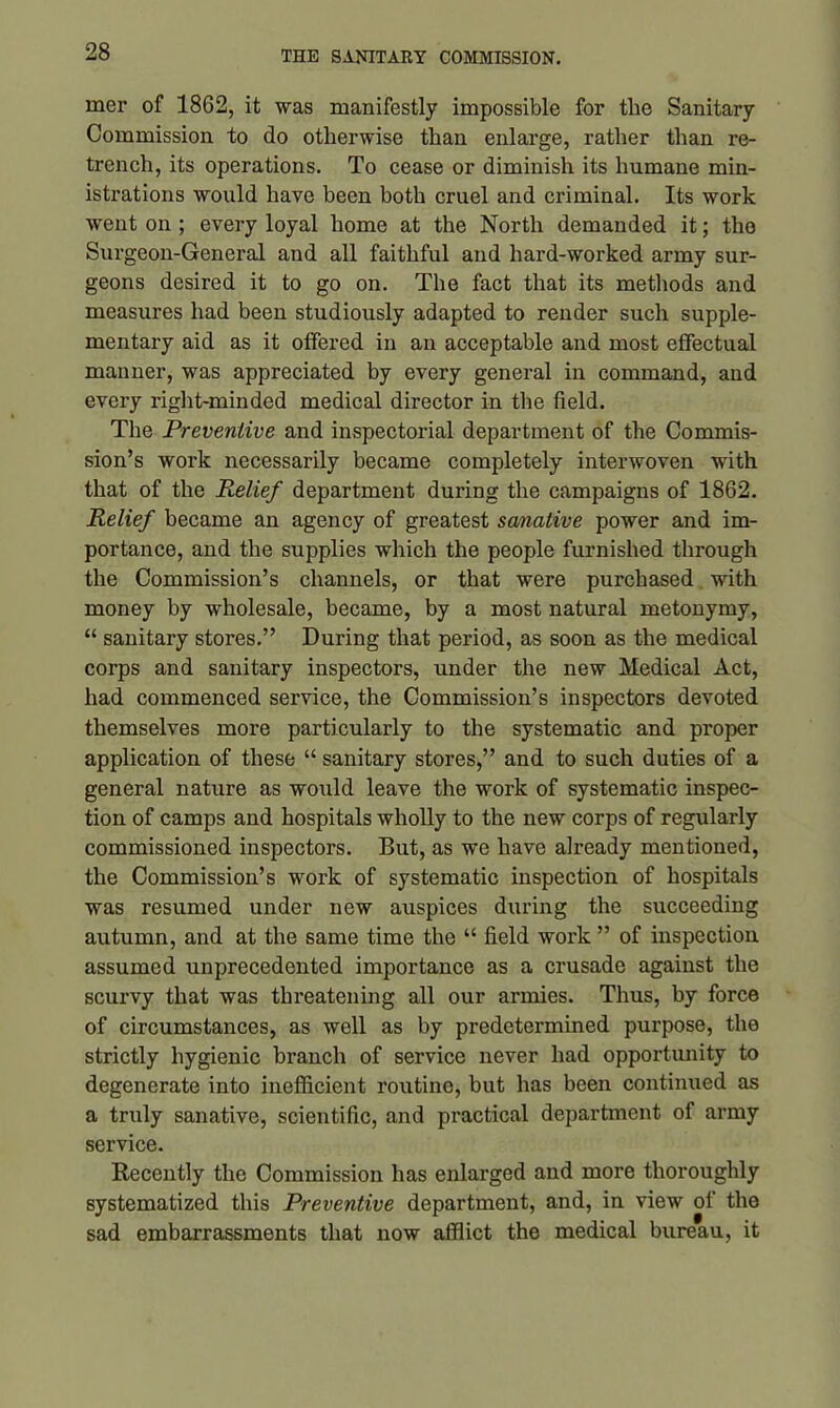 mer of 1862, it was manifestly impossible for tlie Sanitary Commission to do otherwise than enlarge, rather than re- trench, its operations. To cease or diminish its humane min- istrations would have been both cruel and criminal. Its work went on ; every loyal home at the North demanded it; the Surgeon-General and all faithful and hard-worked army sur- geons desired it to go on. The fact that its methods and measures had been studiously adapted to render such supple- mentary aid as it offered in an acceptable and most effectual manner, was appreciated by every general in command, and every right-minded medical director in the field. The Preventive and inspectorial department of the Commis- sion’s work necessarily became completely interwoven with that of the Relief department during the campaigns of 1862. Relief became an agency of greatest sanative power and im- portance, and the supplies which the people furnished through the Commission’s channels, or that were purchased with money by wholesale, became, by a most natural metonymy, “ sanitary stores.” During that period, as soon as the medical corps and sanitary inspectors, under the new Medical Act, had commenced service, the Commission’s inspectors devoted themselves more particularly to the systematic and proper application of these “ sanitary stores,” and to such duties of a general nature as would leave the work of systematic inspec- tion of camps and hospitals wholly to the new corps of regularly commissioned inspectors. But, as we have already mentioned, the Commission’s work of systematic inspection of hospitals was resumed under new auspices during the succeeding autumn, and at the same time the “ field work ” of inspection assumed unprecedented importance as a crusade against the scurvy that was threatening all our armies. Thus, by force of circumstances, as well as by predetermined purpose, the strictly hygienic branch of service never had opportunity to degenerate into inefficient routine, but has been continued as a truly sanative, scientific, and practical department of army service. Recently the Commission has enlarged and more thoroughly systematized this Preventive department, and, in view of the sad embarrassments that now afflict the medical bureau, it