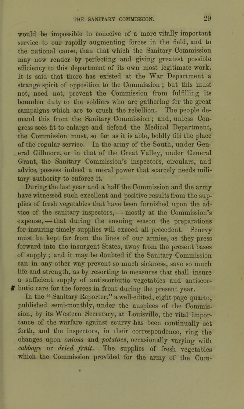 would be impossible to conceive of a more vitally important service to our rapidly augmenting forces in the field, and to the national cause, than that which the Sanitary Commission may now render by perfecting and giving greatest possible efficiency to this department of its own most legitimate work. It is said that there has existed at the War Department a strange spirit of opposition to the Commission ; but this must not, need not, prevent the Commission from fulfilling its bounden duty to the soldiers who are gathering for the great campaigns which are to crush the rebellion. The people de- mand this from the Sanitary Commission; and, unless Con- gress sees fit to enlarge and defend the Medical Department, the Commission must, so far as it is able, boldly fill the place of the regular service. In the army of the South, under Gen- eral Gillmore, or in that of the Great Valley, under General Grant, the Sanitary Commission’s inspectors, circulars, and advice, possess indeed a moral power that scarcely needs mili- tary authority to enforce it. During the last year and a half the Commission and the army have witnessed such excellent and positive results from the sup- plies of fresh vegetables that have beon furnished upon the ad- vice of the sanitary inspectors, — mostly at the Commission’s expense, — that during the ensuing season the preparations for insuring timely supplies will exceed all precedent. Scurvy must be kept far from the lines of our armies, as they press forward into the insurgent States, away from the present bases of supply ; and it may be doubted if the Sanitary Commission can in any other way prevent so much sickness, save so much life and strength, as by resorting to measures that shall insure a sufficient supply of antiscorbutic vegetables and antiscor- #■ butic care for the forces in front during the present year. In the “ Sanitary Reporter,” a well-edited, eight-page quarto, published semi-monthly, under the auspices of the Commis- sion, by its Western Secretary, at Louisville, the vital impor- tance of the warfare against scurvy has been continually set forth, and the inspectors, in their correspondence, ring the changes upon onions and potatoes, occasionally varying with cabbage or dried fruit. The supplies of fresh vegetables which the Commission provided for the army of the Cum-