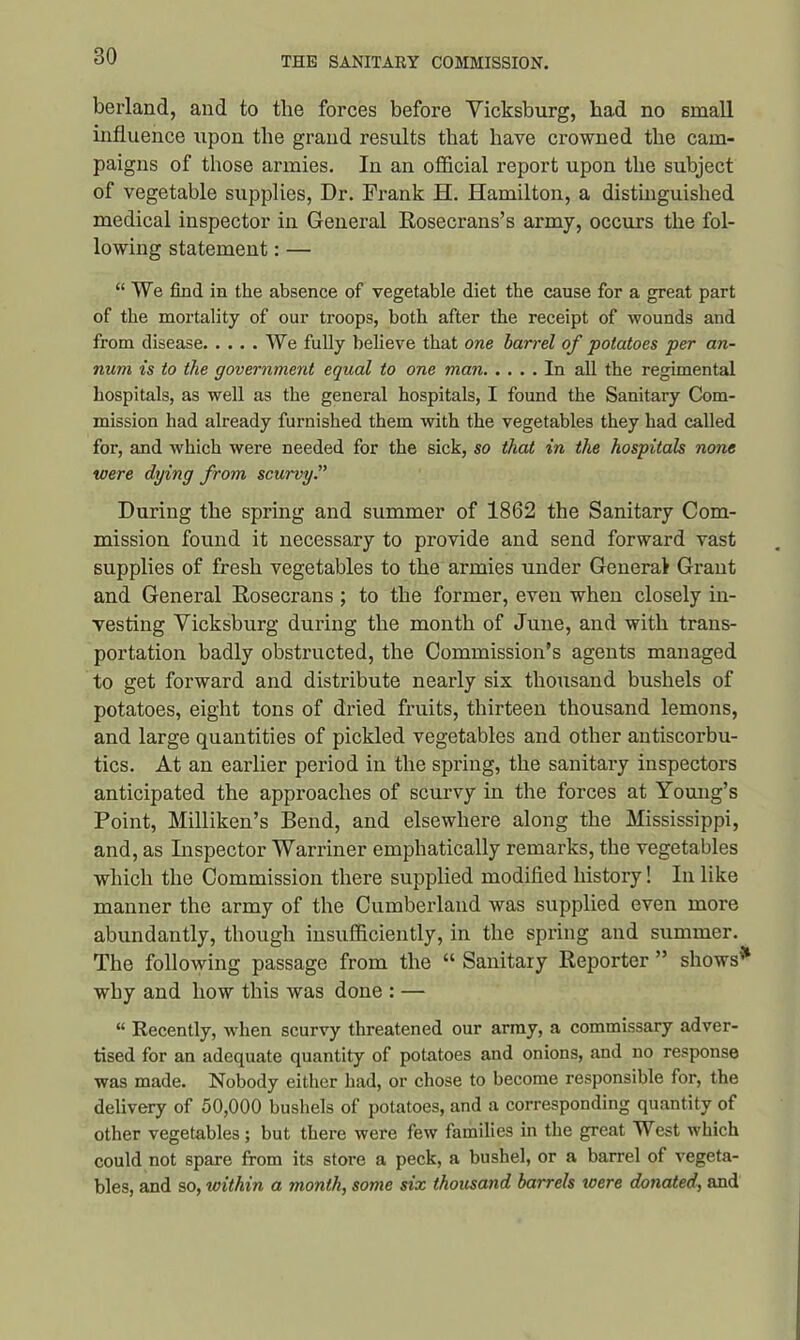 berland, and to the forces before Vicksburg, had no small influence upon the grand results that have crowned the cam- paigns of those armies. In an official report upon the subject of vegetable supplies, Dr. Frank H. Hamilton, a distinguished medical inspector in General Rosecrans’s army, occurs the fol- lowing statement: — “We find in the absence of vegetable diet the cause for a great part of the mortality of our troops, both after the receipt of wounds and from disease We fully bebeve that one barrel of potatoes per an- num is to the government equal to one man In all the regimental hospitals, as well as the general hospitals, I found the Sanitary Com- mission had already furnished them with the vegetables they had called for, and which were needed for the sick, so that in the hospitals none were dying from scurvy.” During the spring and summer of 1862 the Sanitary Com- mission found it necessary to provide and send forward vast supplies of fresh vegetables to the armies under General Grant and General Rosecrans ; to the former, even when closely in- vesting Vicksburg during the month of June, and with trans- portation badly obstructed, the Commission’s agents managed to get forward and distribute nearly six thousand bushels of potatoes, eight tons of dried fruits, thirteen thousand lemons, and large quantities of pickled vegetables and other antiscorbu- tics. At an earlier period in the spring, the sanitary inspectors anticipated the approaches of scurvy in the forces at Young’s Point, Milliken’s Bend, and elsewhere along the Mississippi, and, as Inspector Warriner emphatically remarks, the vegetables which the Commission there supplied modified history! In like manner the army of the Cumberland was supplied even more abundantly, though insufficiently, in the spring and summer. The following passage from the “ Sanitary Reporter ” shows'51 why and how this was done : — “ Recently, when scurvy threatened our army, a commissary adver- tised for an adequate quantity of potatoes and onions, and no response was made. Nobody either had, or chose to become responsible for, the delivery of 50,000 bushels of potatoes, and a corresponding quantity of other vegetables ; but there were few families in the great West which could not spare from its store a peck, a bushel, or a barrel of vegeta- bles, and so, within a month, some six thousand barrels toere donated, and