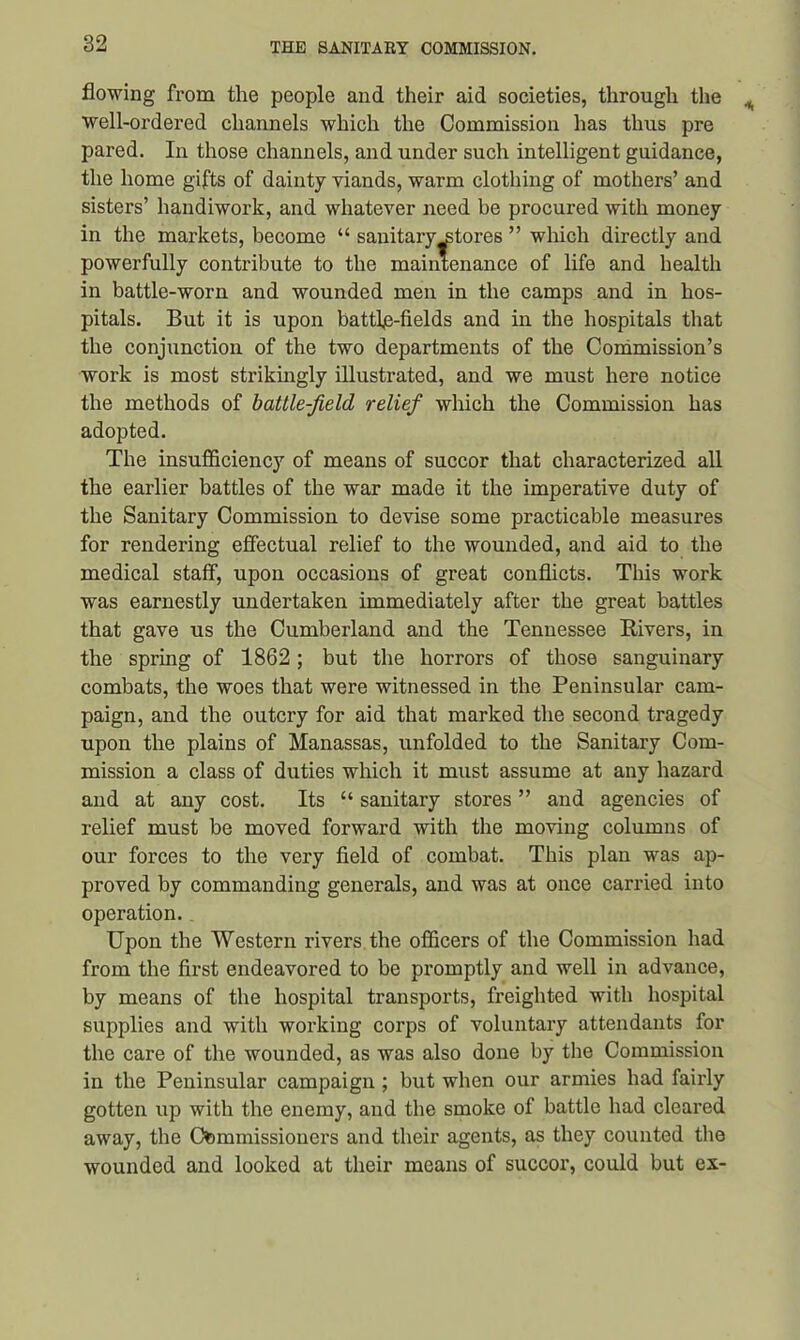 flowing from the people and their aid societies, through the well-ordered channels which the Commission has thus pre pared. In those channels, and under such intelligent guidance, the home gifts of dainty viands, warm clothing of mothers’ and sisters’ handiwork, and whatever need be procured with money in the markets, become “ sanitary^tores ” which directly and powerfully contribute to the maintenance of life and health in battle-worn and wounded men in the camps and in hos- pitals. But it is upon battle-fields and in the hospitals that the conjunction of the two departments of the Commission’s work is most strikingly illustrated, and we must here notice the methods of battle-field relief which the Commission has adopted. The insufficiency of means of succor that characterized all the earlier battles of the war made it the imperative duty of the Sanitary Commission to devise some practicable measures for rendering effectual relief to the wounded, and aid to the medical staff, upon occasions of great conflicts. This work was earnestly undertaken immediately after the great battles that gave us the Cumberland and the Tennessee Rivers, in the spring of 1862; but the horrors of those sanguinary combats, the woes that were witnessed in the Peninsular cam- paign, and the outcry for aid that marked the second tragedy upon the plains of Manassas, unfolded to the Sanitary Com- mission a class of duties which it must assume at any hazard and at any cost. Its “ sanitary stores ” and agencies of relief must be moved forward with the moving columns of our forces to the very field of combat. This plan was ap- proved by commanding generals, and was at once carried into operation.. Upon the Western rivers the officers of the Commission had from the first endeavored to be promptly and well in advance, by means of the hospital transports, freighted with hospital supplies and with working corps of voluntary attendants for the care of the wounded, as was also done by the Commission in the Peninsular campaign ; but when our armies had fairly gotten up with the enemy, and the smoke of battle had cleared away, the Commissioners and their agents, as they counted the wounded and looked at their means of succor, could but ex-